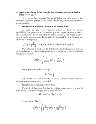 4. ¿Qué propiedades deben cumplir los números pseudoaleatorios
   entre cero y uno?
      En gran medida, conocer las propiedades que deben tener los
números aleatorios garantiza una buena simulación, por ello se enumeran
a continuación.
      Media de los números aleatorios entre cero y uno
      En vista de que estos números deben de tener la misma
probabilidad de presentarse, es preciso que su comportamiento muestre
una distribución de probabilidad uniforme continua, con límite inferior
cero y límite superior uno. La función de densidad de una distribución
uniforme es la siguiente.



        Para obtener la media de la distribución multiplicamos la función
de densidad por x, y la integramos en todo el rango de la distribución de
la siguiente manera:

                             ∫



      Sustituyendo los valores de a y b



      Por lo tanto el valor esperado (es decir, la media de los números
aleatorios entre cero y uno) es
      Varianza de los números aleatorios
       Partiendo de la misma distribución uniforme continua obtenemos la
varianza de la distribución por medio de la ecuación



      Lo que nos da

                           ∫
 