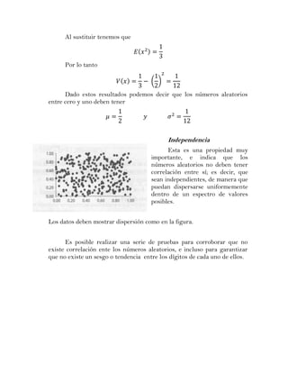 Al sustituir tenemos que



      Por lo tanto

                                      ( )

      Dado estos resultados podemos decir que los números aleatorios
entre cero y uno deben tener




                                            Independencia
                                            Esta es una propiedad muy
                                      importante, e indica que los
                                      números aleatorios no deben tener
                                      correlación entre sí; es decir, que
                                      sean independientes, de manera que
                                      puedan dispersarse uniformemente
                                      dentro de un espectro de valores
                                      posibles.


Los datos deben mostrar dispersión como en la figura.


      Es posible realizar una serie de pruebas para corroborar que no
existe correlación ente los números aleatorios, e incluso para garantizar
que no existe un sesgo o tendencia entre los dígitos de cada uno de ellos.
 