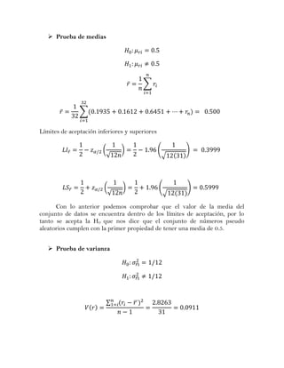  Prueba de medias




                                    ̅       ∑



        ̅           ∑


Límites de aceptación inferiores y superiores


            ̅           (       )               (       )
                            √                       √




                ̅       (       )               (       )
                            √                       √

      Con lo anterior podemos comprobar que el valor de la media del
conjunto de datos se encuentra dentro de los límites de aceptación, por lo
tanto se acepta la H0 que nos dice que el conjunto de números pseudo
aleatorios cumplen con la primer propiedad de tener una media de 0.5.


    Prueba de varianza

                                        ̅

                                        ̅




                         ∑              ̅
 