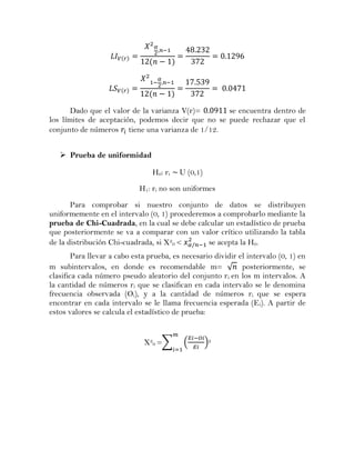 Dado que el valor de la varianza V(r)=      se encuentra dentro de
los límites de aceptación, podemos decir que no se puede rechazar que el
conjunto de números tiene una varianza de 1/12.


    Prueba de uniformidad

                                 H 0: r i   U (0,1)
                             H1: ri no son uniformes

       Para comprobar si nuestro conjunto de datos se distribuyen
uniformemente en el intervalo (0, 1) procederemos a comprobarlo mediante la
prueba de Chi-Cuadrada, en la cual se debe calcular un estadístico de prueba
que posteriormente se va a comparar con un valor crítico utilizando la tabla
de la distribución Chi-cuadrada, si X20 <      se acepta la H0.
        Para llevar a cabo esta prueba, es necesario dividir el intervalo (0, 1) en
m subintervalos, en donde es recomendable m= √ posteriormente, se
clasifica cada número pseudo aleatorio del conjunto r i en los m intervalos. A
la cantidad de números ri que se clasifican en cada intervalo se le denomina
frecuencia observada (Oi), y a la cantidad de números ri que se espera
encontrar en cada intervalo se le llama frecuencia esperada (E i). A partir de
estos valores se calcula el estadístico de prueba:


                              X20 =∑         (        )2
 