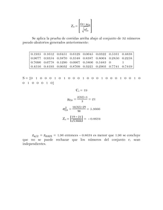 Z0 = [             ]
                                            √


     Se aplica la prueba de corridas arriba abajo al conjunto de 32 números
pseudo aleatorios generados anteriormente:


     0.1935   0.1612   0.6451   0.6129      0.0645       0.0322   0.5161   0.4838
     0.9677   0.9354   0.3870   0.3548      0.8387       0.8064   0.2850   0.2258
     0.7096   0.6778   0.1290   0.0967      0.5806       0.5483   0        1
     0.4516   0.4193   0.9032   0.8709      0.3225       0.2903   0.7741   0.7419


S = {0 1 0 0 0 1 0 1 0 0 0 1 0 0 0 1 0 0 0 1 0 0 1 0
0 1 0 0 0 1 0}
                                        Co = 19

                                        =         = 21

                                =               = 5.3666

                          Z0 = *            + = - 0.8634
                                    √




           =    = 1.96 entonces - 0.8634 es menor que 1.96 se concluye
que no se puede rechazar que los números del conjunto r i sean
independientes.
 