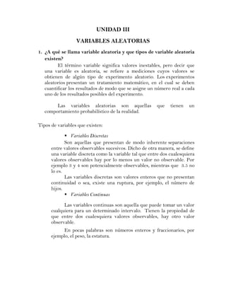 UNIDAD III
                  VARIABLES ALEATORIAS
1. ¿A qué se llama variable aleatoria y que tipos de variable aleatoria
   existen?
         El término variable significa valores inestables, pero decir que
   una variable es aleatoria, se refiere a mediciones cuyos valores se
   obtienen de algún tipo de experimento aleatorio. Los experimentos
   aleatorios presentan un tratamiento matemático, en el cual se deben
   cuantificar los resultados de modo que se asigne un número real a cada
   uno de los resultados posibles del experimento.

        Las variables aleatorias son aquellas           que    tienen   un
   comportamiento probabilístico de la realidad.

Tipos de variables que existen:

              Variables Discretas
             Son aquellas que presentan de modo inherente separaciones
      entre valores observables sucesivos. Dicho de otra manera, se define
      una variable discreta como la variable tal que entre dos cualesquiera
      valores observables hay por lo menos un valor no observable. Por
      ejemplo 3 y 4 son potencialmente observables, mientras que 3.5 no
      lo es.
             Las variables discretas son valores enteros que no presentan
      continuidad o sea, existe una ruptura, por ejemplo, el número de
      hijos.
              Variables Continuas

            Las variables continuas son aquella que puede tomar un valor
      cualquiera para un determinado intervalo. Tienen la propiedad de
      que entre dos cualesquiera valores observables, hay otro valor
      observable.
            En pocas palabras son números enteros y fraccionarios, por
      ejemplo, el peso, la estatura.
 