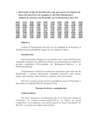 2. Determine el tipo de distribución a que pertenecen el conjunto de
   datos del ejercicio 6 de la página 91 del libro Simulación y
   Análisis de sistemas con Promodel con la herramienta Stat: :Fit.




      Objetivo

       Utilizar la herramienta Stat::Fit con la finalidad de determinar la
distribución de probabilidad a partir de un conjunto de datos.

      Introducción

      Stat::Fit permite comparar los resultados entre varias distribuciones
analizadas mediante una calificación. Entre sus procedimientos emplea las
pruebas estadísticas Chi-cuadrada, de Kolmogorov-Smirnov y de
Anderson-Darling.

       Conjuntamente calcula los parámetros apropiados para cada tipo de
distribución, e incluye información estadística adicional como media,
moda, valor mínimo, valor máximo y varianza, entre otros datos.

      Stat::Fit se puede ejecutar desde la pantalla de inicio de Promodel, o
bien desde el comando Stat::Fit del menú Tools.

                       Entrada de datos y manipulación

      Tabla de Datos

       Un nuevo proyecto se crea haciendo clic en el icono new document
en la barra de control o seleccionando File en la barra de menú
y luego New en el submenú, esta acción genera un nuevo documento de
Stat::Fit , y muestra una tabla vacía de datos.
 
