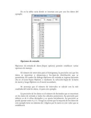 Es en la tabla vacía donde se insertan uno por uno los datos del
ejemplo:




      Opciones de entrada

Opciones de entrada de datos (Input options) permite establecer varias
opciones de manejo:

       El número de intervalos para el histograma, la precisión con que los
datos se muestran y almacenan, y los tipos de distribución que se
permitirán. El cuadro de diálogo Opciones de entrada se ingresa haciendo
clic en el icono Input Options o mediante la selección Input de la barra
de menú y luego Options en el menú secundario.

      Se aconseja que el número de intervalos se calcule con la raíz
cuadrada del total de datos, 10 para este ejemplo.

       La precisión de los datos es el número de decimales que se muestran
en los datos de entrada y todos los cálculos posteriores. La precisión por
defecto es de 6 cifras decimales y se ajusta inicialmente. La precisión se
puede ajustar entre 0 y 15. Tenga en cuenta que la mayoría de los datos de
este ejemplo tiene un máximo de 5 dígitos por lo tanto es este valor que se
establecerá.
 