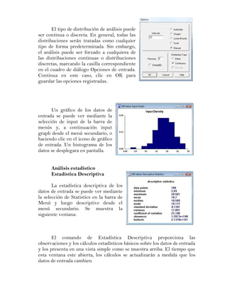 El tipo de distribución de análisis puede
ser continua o discreta. En general, todas las
distribuciones serán tratadas como cualquier
tipo de forma predeterminada. Sin embargo,
el análisis puede ser forzado a cualquiera de
las distribuciones continuas o distribuciones
discretas, marcando la casilla correspondiente
en el cuadro de diálogo Opciones de entrada.
Continua en este caso, clic en OK para
guardar las opciones registradas.




       Un gráfico de los datos de
entrada se puede ver mediante la
selección de input de la barra de
menús y, a continuación input
graph desde el menú secundario, o
haciendo clic en el icono de gráfico
de entrada. Un histograma de los
datos se desplegara en pantalla.


      Análisis estadístico
      Estadística Descriptiva

       La estadística descriptiva de los
datos de entrada se puede ver mediante
la selección de Statistics en la barra de
Menú y luego descriptive desde el
menú secundario. Se muestra la
siguiente ventana:



       El comando de Estadística Descriptiva proporciona las
observaciones y los cálculos estadísticos básicos sobre los datos de entrada
y los presenta en una vista simple como se muestra arriba. El tiempo que
esta ventana este abierta, los cálculos se actualizarán a medida que los
datos de entrada cambien.
 