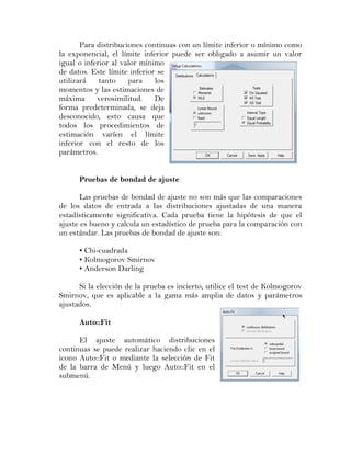 Para distribuciones continuas con un límite inferior o mínimo como
la exponencial, el límite inferior puede ser obligado a asumir un valor
igual o inferior al valor mínimo
de datos. Este límite inferior se
utilizará    tanto    para    los
momentos y las estimaciones de
máxima      verosimilitud.    De
forma predeterminada, se deja
desconocido, esto causa que
todos los procedimientos de
estimación varíen el límite
inferior con el resto de los
parámetros.


      Pruebas de bondad de ajuste

       Las pruebas de bondad de ajuste no son más que las comparaciones
de los datos de entrada a las distribuciones ajustadas de una manera
estadísticamente significativa. Cada prueba tiene la hipótesis de que el
ajuste es bueno y calcula un estadístico de prueba para la comparación con
un estándar. Las pruebas de bondad de ajuste son:

      • Chi-cuadrada
      • Kolmogorov Smirnov
      • Anderson Darling

      Si la elección de la prueba es incierto, utilice el test de Kolmogorov
Smirnov, que es aplicable a la gama más amplia de datos y parámetros
ajustados.

      Auto::Fit

      El ajuste automático distribuciones
continuas se puede realizar haciendo clic en el
icono Auto::Fit o mediante la selección de Fit
de la barra de Menú y luego Auto::Fit en el
submenú.
 