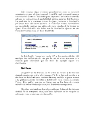 Este comando sigue el mismo procedimiento como se mencionó
anteriormente para el ajuste manual. Auto::Fit elegirá automáticamente
distribuciones continuas adecuadas para adaptarse a los datos de entrada,
calcular las estimaciones de probabilidad máxima para las distribuciones,
los resultados de la prueba de bondad de ajuste, y mostrar la distribución
por orden de su calificación relativa. La calificación relativa se determina
por un método empírico que utiliza efectivos cálculos de la bondad de
ajuste. Una calificación alta indica que la distribución ajustada es una
buena representación de los datos de entrada.




       La distribución Normal con media 18.7 y desviación estándar 4.11
consigue una calificación de 100, por lo cual se acepta que esta es la
indicada para seleccionar que los datos del ejemplo siguen esta
distribución.

      Gráficos
       Un gráfico de la densidad de los datos de entrada y la densidad
ajustada pueden ser vistos seleccionando Fit de la barra de menús y, a
continuación Result Graphs, submenú Density, también se puede acceder
a las gráficas haciendo clic sobre la distribución en la ventana Automatic
Fitting. Este gráfico muestra un histograma de los datos de entrada
cubierto de las densidades ajustadas para distribuciones específicas.

       El gráfico aparecerá con la configuración por defecto de los datos de
entrada en un histograma azul y los datos ajustados en un polígono de
color rojo, como se muestra a continuación.
 