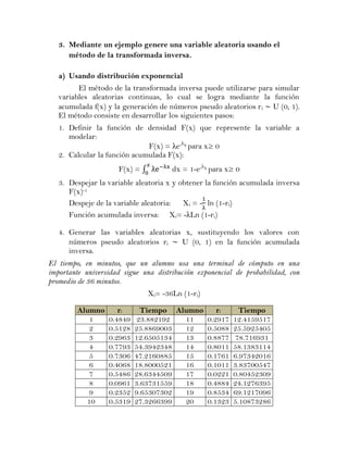 3. Mediante un ejemplo genere una variable aleatoria usando el
      método de la transformada inversa.

   a) Usando distribución exponencial
         El método de la transformada inversa puede utilizarse para simular
   variables aleatorias continuas, lo cual se logra mediante la función
   acumulada f(x) y la generación de números pseudo aleatorios r i U (0, 1).
   El método consiste en desarrollar los siguientes pasos:
   1. Definir la función de densidad F(x) que represente la variable a
      modelar:
                              F(x) = λe-λx para x≥ 0
   2. Calcular la función acumulada F(x):
                     F(x) = ∫          dx = 1-e-λx para x≥ 0
   3. Despejar la variable aleatoria x y obtener la función acumulada inversa
      F(x)-1
      Despeje de la variable aleatoria:   Xi = - ln (1-ri)
      Función acumulada inversa: Xi= -λLn (1-ri)

   4. Generar las variables aleatorias x, sustituyendo los valores con
      números pseudo aleatorios ri    U (0, 1) en la función acumulada
      inversa.
El tiempo, en minutos, que un alumno usa una terminal de cómputo en una
importante universidad sigue una distribución exponencial de probabilidad, con
promedio de 36 minutos.
                                Xi= -36Ln (1-ri)

         Alumno      ri      Tiempo Alumno    ri    Tiempo
            1     0.4849   23.882192  11   0.2917 12.4159517
            2     0.5128   25.8869003 12   0.5088 25.5925405
            3     0.2963   12.6505134 13   0.8877 78.716931
            4     0.7793   54.3942348 14   0.8011 58.1383114
            5     0.7306   47.2160885 15   0.1761 6.97342016
            6     0.4068   18.8000521 16   0.1011 3.83700547
            7     0.5486   28.6344509 17   0.0221 0.80452309
            8     0.0961   3.63731559 18   0.4884 24.1276395
            9     0.2352   9.65307302 19   0.8534 69.1217096
           10     0.5319   27.3266399 20   0.1323 5.10873286
 