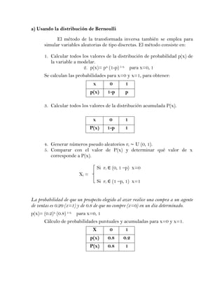 a) Usando la distribución de Bernoulli

            El método de la transformada inversa también se emplea para
      simular variables aleatorias de tipo discretas. El método consiste en:

      1. Calcular todos los valores de la distribución de probabilidad p(x) de
         la variable a modelar.
                         2. p(x)= px (1-p) 1-x para x=0, 1
      Se calculan las probabilidades para x=0 y x=1, para obtener:
                                x            0     1
                               p(x)         1-p    p

      3. Calcular todos los valores de la distribución acumulada P(x).

                                x           0      1
                               P(x)         1-p    1


      4. Generar números pseudo aleatorios ri U (0, 1).
      5. Comparar con el valor de P(x) y determinar qué valor de x
         corresponde a P(x).

                                    Si ri    (0, 1 –p) x=0
                        Xi =
                                    Si ri    (1 –p, 1) x=1


La probabilidad de que un prospecto elegido al azar realice una compra a un agente
de ventas es 0.20 (x=1) y de 0.8 de que no compre (x=0) en un dia determinado.
p(x)= (0.2)x (0.8) 1-x para x=0, 1
      Cálculo de probabilidades puntuales y acumuladas para x=0 y x=1.
                                X            0     1
                               p(x)         0.8   0.2
                               P(x)         0.8    1
 