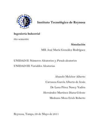 Instituto Tecnológico de Reynosa


Ingeniería Industrial
6to semestre
                                               Simulación
                        MII. José María González Rodríguez


UNIDAD II: Números Aleatorios y Pseudo aleatorios
UNIDAD III: Variables Aleatorias


                                   Abasolo Melchor Alberto
                           Carranza García Alberto de Jesús
                               De Luna Pérez Nancy Yadira
                         Hernández Martínez Diana Celeste
                              Medrano Meza Erick Roberto




Reynosa, Tamps, 09 de Mayo de 2011
 