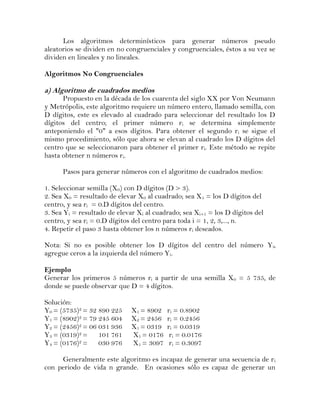 Los algoritmos determinísticos para generar números pseudo
aleatorios se dividen en no congruenciales y congruenciales, éstos a su vez se
dividen en lineales y no lineales.

Algoritmos No Congruenciales

a) Algoritmo de cuadrados medios
      Propuesto en la década de los cuarenta del siglo XX por Von Neumann
y Metrópolis, este algoritmo requiere un número entero, llamado semilla, con
D dígitos, este es elevado al cuadrado para seleccionar del resultado los D
dígitos del centro; el primer número ri se determina simplemente
anteponiendo el "0" a esos dígitos. Para obtener el segundo ri se sigue el
mismo procedimiento, sólo que ahora se elevan al cuadrado los D dígitos del
centro que se seleccionaron para obtener el primer ri. Este método se repite
hasta obtener n números ri.

      Pasos para generar números con el algoritmo de cuadrados medios:

1. Seleccionar semilla (X0) con D dígitos (D > 3).
2. Sea X0 = resultado de elevar X0 al cuadrado; sea X1 = los D dígitos del
centro, y sea ri = 0.D dígitos del centro.
3. Sea Yi = resultado de elevar Xi al cuadrado; sea Xi+1 = los D dígitos del
centro, y sea ri = 0.D dígitos del centro para toda i = 1, 2, 3,..., n.
4. Repetir el paso 3 hasta obtener los n números ri deseados.

Nota: Si no es posible obtener los D dígitos del centro del número Yi,
agregue ceros a la izquierda del número Yi.

Ejemplo
Generar los primeros 5 números ri a partir de una semilla X0 = 5 735, de
donde se puede observar que D = 4 dígitos.

Solución:
Y0 = (5735)2 = 32 890 225     X1 = 8902   ri = 0.8902
Y1 = (8902)2 = 79 245 604     X2 = 2456   ri = 0.2456
Y2 = (2456)2 = 06 031 936     X1 = 0319   ri = 0.0319
Y3 = (0319)2 =    101 761     X1 = 0176    ri = 0.0176
Y4 = (0176) 2=    030 976     X1 = 3097    ri = 0.3097

     Generalmente este algoritmo es incapaz de generar una secuencia de r i
con periodo de vida n grande. En ocasiones sólo es capaz de generar un
 