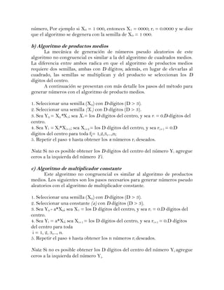número, Por ejemplo si X0 = 1 000, entonces X1 = 0000; ri = 0.0000 y se dice
que el algoritmo se degenera con la semilla de X 0 = 1 000.

b) Algoritmo de productos medios
      La mecánica de generación de números pseudo aleatorios de este
algoritmo no congruencial es similar a la del algoritmo de cuadrados medios.
La diferencia entre ambos radica en que el algoritmo de productos medios
requiere dos semillas, ambas con D dígitos; además, en lugar de elevarlas al
cuadrado, las semillas se multiplican y del producto se seleccionan los D
dígitos del centro.
      A continuación se presentan con más detalle los pasos del método para
generar números con el algoritmo de producto medios.

1. Seleccionar una semilla (X0) con D dígitos (D > 3).
2. Seleccionar una semilla (X1) con D dígitos (D > 3).
3. Sea Y0 = X0*X1; sea X2 = los D dígitos del centro, y sea ri = 0.D dígitos del
centro.
4. Sea Yi = Xi*Xi+1; sea Xi+2 = los D dígitos del centro, y sea ri+1 = 0.D
dígitos del centro para toda f¡= 1,2,3,...,n;
5. Repetir el paso 4 hasta obtener los n números ri deseados.

Nota: Si no es posible obtener los D dígitos del centro del número Yi agregue
ceros a la izquierda del número Yi.

c) Algoritmo de multiplicador constante
      Este algoritmo no congruencial es similar al algoritmo de productos
medios. Los siguientes son los pasos necesarios para generar números pseudo
aleatorios con el algoritmo de multiplicador constante.

1. Seleccionar una semilla (X0) con D dígitos (D > 3).
2. Seleccionar una constante (a) con D dígitos (D > 3).
3. Sea Y0 - a*X0; sea X1 = los D dígitos del centro, y sea ri = 0.D dígitos del
centro.
4. Sea Yi = a*Xi; sea Xi+1 = los D dígitos del centro, y sea ri+1 = 0.D dígitos
del centro para toda
 i = 1, 2, 3,..., n.
5. Repetir el paso 4 hasta obtener los n números ri deseados.

Nota: Si no es posible obtener los D dígitos del centro del número Yi agregue
ceros a la izquierda del número Yi.
 