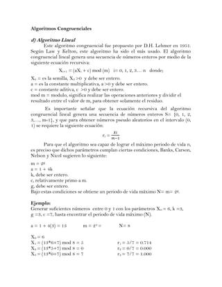 Algoritmos Congruenciales

d) Algoritmo Lineal
      Este algoritmo congruencial fue propuesto por D.H. Lehmer en 1951.
Según Law y Kelton, este algoritmo ha sido el más usado. El algoritmo
congruencial lineal genera una secuencia de números enteros por medio de la
siguiente ecuación recursiva:
             Xi+1 = (aXi + c) mod (m) i= 0, 1, 2, 3… n donde;
X0 = es la semilla, X0 >0 y debe ser entero.
a = es la constante multiplicativa, a >0 y debe ser entero.
c = constante aditiva, c >0 y debe ser entero.
mod m = modulo, significa realizar las operaciones anteriores y dividir el
resultado entre el valor de m, para obtener solamente el residuo.
        Es importante señalar que la ecuación recursiva del algoritmo
congruencial lineal genera una secuencia de números enteros S= {0, 1, 2,
3,…, m-1}, y que para obtener números pseudo aleatorios en el intervalo (0,
1) se requiere la siguiente ecuación:
                                    ri =
      Para que el algoritmo sea capaz de lograr el máximo periodo de vida n,
es preciso que dichos parámetros cumplan ciertas condiciones, Banks, Carson,
Nelson y Nicol sugieren lo siguiente:
m = 2g
a = 1 + 4k
k, debe ser entero.
c, relativamente primo a m.
g, debe ser entero.
Bajo estas condiciones se obtiene un periodo de vida máximo N= m= 2g.

Ejemplo:
Generar suficientes números entre 0 y 1 con los parámetros X 0 = 6, k =3,
g =3, c =7, hasta encontrar el periodo de vida máximo (N).

a = 1 + 4(3) = 13        m = 23 =          N= 8

X0 = 6
X1 = (13*6+7) mod 8 = 5                    r1 = 5/7 = 0.714
X2 = (13*5+7) mod 8 = 0                    r2 = 0/7 = 0.000
X3 = (13*0+7) mod 8 = 7                    r3 = 7/7 = 1.000
 