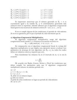 X4 = (13*7+7) mod 8 = 2                  r4 = 2/7 = 0.214
X5 = (13*2+7) mod 8 = 1                  r5 = 1/7 = 0.142
X6 = (13*1+7) mod 8 = 4                  r6 = 4/7 = 0.571
X7 = (13*4+7) mod 8 = 3                  r7 = 3/7 = 0.428
X8 = (13*3+7) mod 8 = 6                  r8 = 6/7 = 0.857

       Es importante mencionar que el número generado en X 8 = 6 es
exactamente igual a la semilla X0, y si continuáramos generando más
números éstos se repetirían. Además sabemos que el algoritmo congruencial
lineal genera una secuencia de números enteros S = {0,1, 2, 3,…, m-1}.

    Si no se cumple algunas de las condiciones, el periodo de vida máximo
N=m no se garantiza, por lo que el periodo de vida será menor que m.

e) Algoritmo Congruencial Multiplicativo
     El algoritmo congruencial multiplicativo surge del algoritmo
congruencial lineal cuando c= 0. Entonces la ecuación recursiva es:
                    Xi+1 = (aXi) mod (m) i= 0, 1, 2, 3… n
      En comparación con el algoritmo congruencial lineal, la ventaja del
algoritmo multiplicativo es que implica una operación menos a realizar. Los
parámetros de arranque de este algoritmo son X 0, a y m, todos los cuales
deben ser números enteros y mayores que cero.
      Para transformar los números Xi en el intervalo de (0, 1) se usa la
ecuación:
                                  ri =
      De acuerdo con Banks, Carson, Nelson y Nicol las condiciones que
deben cumplir los parámetros para que el algoritmo congruencial
multiplicativo alcance su máximo periodo son:
m = 2g
a = 3 + 8k o a = 5 + 8k
k = 0, 1, 2, 3…
X0 debe ser un número impar.
g, debe ser entero.
A partir de estas condiciones se logra un periodo de vida máximo:
N= m/4= 2g-2.
 