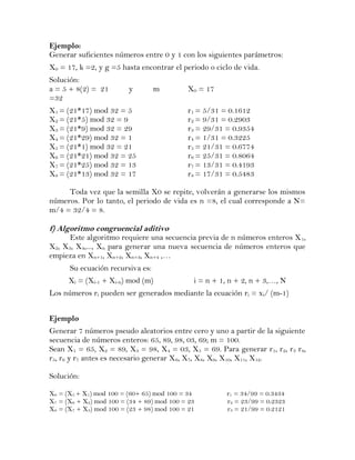 Ejemplo:
Generar suficientes números entre 0 y 1 con los siguientes parámetros:
X0 = 17, k =2, y g =5 hasta encontrar el periodo o ciclo de vida.
Solución:
a = 5 + 8(2) = 21        y        m         X0 = 17
=32
X1 = (21*17) mod 32 = 5                     r1 = 5/31 = 0.1612
X2 = (21*5) mod 32 = 9                      r2 = 9/31 = 0.2903
X3 = (21*9) mod 32 = 29                     r3 = 29/31 = 0.9354
X4 = (21*29) mod 32 = 1                     r4 = 1/31 = 0.3225
X5 = (21*1) mod 32 = 21                     r5 = 21/31 = 0.6774
X6 = (21*21) mod 32 = 25                    r6 = 25/31 = 0.8064
X7 = (21*25) mod 32 = 13                    r7 = 13/31 = 0.4193
X8 = (21*13) mod 32 = 17                    r8 = 17/31 = 0.5483

     Toda vez que la semilla X0 se repite, volverán a generarse los mismos
números. Por lo tanto, el periodo de vida es n =8, el cual corresponde a N=
m/4 = 32/4 = 8.

f) Algoritmo congruencial aditivo
      Este algoritmo requiere una secuencia previa de n números enteros X 1,
X2, X3, X4,..., Xn para generar una nueva secuencia de números enteros que
empieza en Xn+1, Xn+2, Xn+3, Xn+4 ,…
      Su ecuación recursiva es:
      Xi = (Xi-1 + Xi-n) mod (m)              i = n + 1, n + 2, n + 3,…, N
Los números ri pueden ser generados mediante la ecuación ri = xi/ (m-1)


Ejemplo
Generar 7 números pseudo aleatorios entre cero y uno a partir de la siguiente
secuencia de números enteros: 65, 89, 98, 03, 69; m = 100.
Sean X1 = 65, X2 = 89, X3 = 98, X4 = 03, X5 = 69. Para generar r1, r2, r3 r4,
r5, r6 y r7 antes es necesario generar X6, X7, X8, X9, X10, X11, X12.

Solución:

X6 = (X5 + X1) mod 100 = (60+ 65) mod 100 = 34          r1 = 34/99 = 0.3434
X7 = (X6 + X2) mod 100 = (34 + 89) mod 100 = 23         r2 = 23/99 = 0.2323
X8 = (X7 + X3) mod 100 = (23 + 98) mod 100 = 21         r3 = 21/99 = 0.2121
 