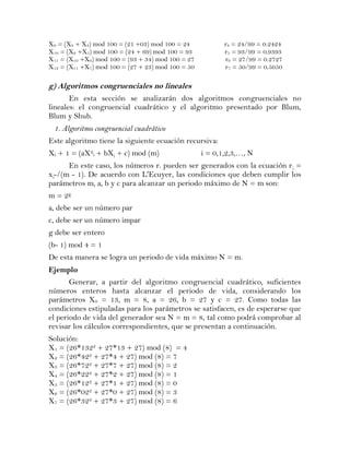 X9 = (X8 + X4) mod 100 = (21 +03) mod 100 = 24            r4 = 24/99 = 0.2424
X10 = (X9 +X5) mod 100 = (24 + 69) mod 100 = 93           r5 = 93/99 = 0.9393
X11 = (X10 +X6) mod 100 = (93 + 34) mod 100 = 27          r6 = 27/99 = 0.2727
X12 = (X11 +X7) mod 100 = (27 + 23) mod 100 = 50          r7 = 50/99 = 0.5050

g) Algoritmos congruenciales no lineales
       En esta sección se analizarán dos algoritmos congruenciales no
lineales: el congruencial cuadrático y el algoritmo presentado por Blum,
Blum y Shub.
 1. Algoritmo congruencial cuadrático
Este algoritmo tiene la siguiente ecuación recursiva:
Xi + 1 = (aX2i + bX¡ + c) mod (m)                  i = 0,1,2,3,…, N
      En este caso, los números r. pueden ser generados con la ecuación r ¡ =
x¡-/(m - 1). De acuerdo con L'Ecuyer, las condiciones que deben cumplir los
parámetros m, a, b y c para alcanzar un periodo máximo de N = m son:
m = 2g
a, debe ser un número par
c, debe ser un número impar
g debe ser entero
(b- 1) mod 4 = 1
De esta manera se logra un periodo de vida máximo N = m.
Ejemplo
       Generar, a partir del algoritmo congruencial cuadrático, suficientes
números enteros hasta alcanzar el periodo de vida, considerando los
parámetros X0 = 13, m = 8, a = 26, b = 27 y c = 27. Como todas las
condiciones estipuladas para los parámetros se satisfacen, es de esperarse que
el periodo de vida del generador sea N = m = 8, tal como podrá comprobar al
revisar los cálculos correspondientes, que se presentan a continuación.
Solución:
X1 = (26*1322 + 27*13 + 27) mod (8) = 4
X2 = (26*422 + 27*4 + 27) mod (8) = 7
X3 = (26*722 + 27*7 + 27) mod (8) = 2
X4 = (26*222 + 27*2 + 27) mod (8) = 1
X5 = (26*122 + 27*1 + 27) mod (8) = 0
X6 = (26*022 + 27*0 + 27) mod (8) = 3
X7 = (26*322 + 27*3 + 27) mod (8) = 6
 