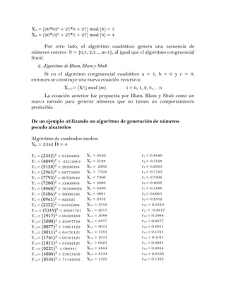 X8 = (26*622 + 27*6 + 27) mod (8) = 5
X9 = (26*522 + 27*5 + 27) mod (8) = 4

        Por otro lado, el algoritmo cuadrático genera una secuencia de
números enteros S = {0,1, 2,3..., m-1}, al igual que el algoritmo congruencial
lineal.
   2. Algoritmo de Blum, Blum y Shub
      Si en el algoritmo congruencial cuadrático a = 1, b = 0 y c = 0,
entonces se construye una nueva ecuación recursiva:
               Xi+1= (X2i) mod (m)           i = 0, 1, 2, 3,… n
      La ecuación anterior fue propuesta por Blum, Blum y Shub como un
nuevo método para generar números que no tienen un comportamiento
predecible.

De un ejemplo utilizando un algoritmo de generación de números
pseudo aleatorios

Algoritmo de cuadrados medios
X0 = 2342 D = 4

Y0 =        = 05484964    X1 = 4849                 r1 = 0.4849
Y1 =        = 23512801    X2 = 5128                 r2 = 0.5128
Y2 =        = 26296384    X3 = 2963                 r3 = 0.2963
Y3 =        = 08779369    X4 = 7793                 r4 = 0.7793
Y4 =        = 60730849    X5 = 7306                 r5 = 0.7306
Y5 =        = 53406864    X6 = 4068                 r6 = 0.4068
Y6 =        = 165448624   X7 = 5486                 r7 = 0.5486
Y7 =        = 30096196    X8 = 0961                 r8 = 0.0961
Y8 =        = 923521      X9 = 2352                 r9 = 0.2352
Y9 =        = 05531904    X10 = 5319                r10 = 0.5319
Y10 =        = 28291761   X11 = 2917                r11 = 0.2917
Y11=        = 08508889    X12 = 5088                r12 = 0.5088
Y12=        = 25887744    X13 = 8877                r13 = 0.8877
Y13=        = 78801129    X14 = 8011                r14 = 0.8011
Y14=        = 64176121    X15 = 1761                r15 = 0.1761
Y15=        = 03101121    X16 = 1011                r16 = 0.1011
Y16=        = 01022121    X17 = 0221                r17 = 0.0221
Y17=         = 048841     X18 = 4884                r18 = 0.4884
Y18=        = 23853456    X19 = 8534                r19 = 0.8534
Y19=        = 71132356    X20 = 1323                r20 = 0.1323
 