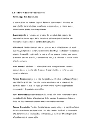 5.8. Factores de deterioro y obsolescencia

 Terminología de la depreciación


 A continuación de definen algunos términos comúnmente utilizados en
 depreciación. La terminología es aplicable a corporaciones lo mismo que a
 individuos que poseen activos depreciables.


 Depreciación: Es la reducción en el valor de un activo. Los modelos de
 depreciación utilizan reglas, tasas y fórmulas aprobadas por el gobierno para
 representar el valor actual en los libros de la Compañía.


 Costo inicial: También llamado base no ajustada, es el costo instalado del activo
 que incluye el precio de compra, las comisiones de entrega e instalación y otros costos
 directos depreciables en los cuales se incurre a fin de preparar el activo para su uso.
 El término base no ajustada, o simplemente base, y el símbolo B se utilizan cuando
 el activo es nuevo.


 Valor en libros: Representa la inversión restante, no depreciada en los libros
 después de que el monto total de cargos de depreciación a la fecha han sido
 restados de la base.


 Periodo de recuperación: Es la vida depreciable, n, del activo en años para fines de
 depreciación (y del ISR). Este valor puede ser diferente de la vida productiva
 estimada debido a que las leyes gubernamentales regulan los periodos de
 recuperación y depreciación permisibles.


 Valor de mercado: Es la cantidad estimada posible si un activo fuera vendido en el
 mercado abierto. Debido a la estructura de las leyes de depreciación, el valor en
 libros y el valor de mercado pueden ser sustancialmente diferentes.


 Tasa de depreciación: También llamada tasa de recuperación, es la fracción del costo
 inicial que se elimina por depreciación cada año. Esta tasa puede ser la misma cada
 año, denominándose entonces tasa en línea recta, o puede ser diferente para cada
 año del periodo de recuperación.
 