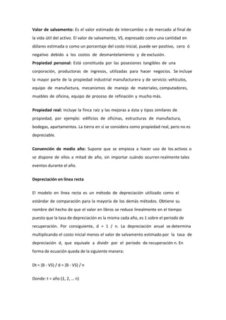 Valor de salvamento: Es el valor estimado de intercambio o de mercado al final de
la vida útil del activo. El valor de salvamento, VS, expresado como una cantidad en
dólares estimada o como un porcentaje del costo inicial, puede ser positivo, cero ó
negativo debido a los costos de desmantelamiento y de exclusión.
Propiedad personal: Está constituida por las posesiones tangibles de una
corporación, productoras de ingresos, utilizadas para hacer negocios. Se incluye
la mayor parte de la propiedad industrial manufacturera y de servicio: vehículos,
equipo de manufactura, mecanismos de manejo de materiales, computadores,
muebles de oficina, equipo de proceso de refinación y mucho más.


Propiedad real: Incluye la finca raíz y las mejoras a ésta y tipos similares de
propiedad, por ejemplo: edificios de oficinas, estructuras de manufactura,
bodegas, apartamentos. La tierra en sí se considera como propiedad real, pero no es
depreciable.


Convención de medio año: Supone que se empieza a hacer uso de los activos o
se dispone de ellos a mitad de año, sin importar cuándo ocurren realmente tales
eventos durante el año.


Depreciación en línea recta

El modelo en línea recta es un método de depreciación utilizado como el
estándar de comparación para la mayoría de los demás métodos. Obtiene su
nombre del hecho de que el valor en libros se reduce linealmente en el tiempo
puesto que la tasa de depreciación es la misma cada año, es 1 sobre el periodo de
recuperación. Por consiguiente, d = 1 / n. La depreciación anual se determina
multiplicando el costo inicial menos el valor de salvamento estimado por la tasa de
depreciación d, que equivale a dividir por el periodo de recuperación n. En
forma de ecuación queda de la siguiente manera:


Dt = (B - VS) / d = (B - VS) / n

Donde: t = año (1, 2, … n)
 