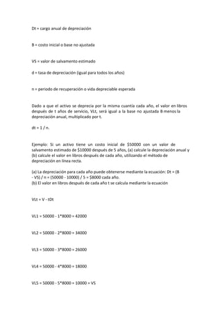 Dt = cargo anual de depreciación


B = costo inicial o base no ajustada


VS = valor de salvamento estimado

d = tasa de depreciación (igual para todos los años)


n = periodo de recuperación o vida depreciable esperada


Dado a que el activo se deprecia por la misma cuantía cada año, el valor en libros
después de t años de servicio, VLt, será igual a la base no ajustada B menos la
depreciación anual, multiplicado por t.

dt = 1 / n.


Ejemplo: Si un activo tiene un costo inicial de $50000 con un valor de
salvamento estimado de $10000 después de 5 años, (a) calcule la depreciación anual y
(b) calcule el valor en libros después de cada año, utilizando el método de
depreciación en línea recta.

(a) La depreciación para cada año puede obtenerse mediante la ecuación: Dt = (B
- VS) / n = (50000 - 10000) / 5 = $8000 cada año.
(b) El valor en libros después de cada año t se calcula mediante la ecuación


VLt = V - tDt


VL1 = 50000 - 1*8000 = 42000


VL2 = 50000 - 2*8000 = 34000


VL3 = 50000 - 3*8000 = 26000


VL4 = 50000 - 4*8000 = 18000


VL5 = 50000 - 5*8000 = 10000 = VS
 
