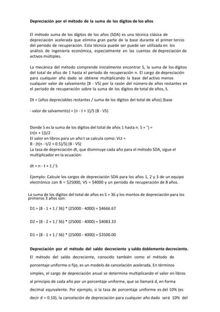 Depreciación por el método de la suma de los dígitos de los años


 El método suma de los dígitos de los años (SDA) es una técnica clásica de
 depreciación acelerada que elimina gran parte de la base durante el primer tercio
 del periodo de recuperación. Esta técnica puede ser puede ser utilizada en los
 análisis de ingeniería económica, especialmente en las cuentas de depreciación de
 activos múltiples.

 La mecánica del método comprende inicialmente encontrar S, la suma de los dígitos
 del total de años de 1 hasta el periodo de recuperación n. El cargo de depreciación
 para cualquier año dado se obtiene multiplicando la base del activo menos
 cualquier valor de salvamento (B - VS) por la razón del número de años restantes en
 el periodo de recuperación sobre la suma de los dígitos de total de años, S.

 Dt = (años depreciables restantes / suma de los dígitos del total de años) (base

 - valor de salvamento) = (n - t + 1)/S (B - VS)


 Donde S es la suma de los dígitos del total de años 1 hasta n. S = "j =
 (n(n + 1))/2
 El valor en libros para un año t se calcula como: VLt =
 B - (t(n - t/2 + 0.5)/S) (B - VS)
 La tasa de depreciación dt, que disminuye cada año para el método SDA, sigue el
 multiplicador en la ecuación:

 dt = n - t + 1 / S

 Ejemplo: Calcule los cargos de depreciación SDA para los años 1, 2 y 3 de un equipo
 electrónico con B = $25000, VS = $4000 y un periodo de recuperación de 8 años.

La suma de los dígitos del total de años es S = 36 y los montos de depreciación para los
primeros 3 años son:

 D1 = (8 - 1 + 1 / 36) * (25000 - 4000) = $4666.67

 D2 = (8 - 2 + 1 / 36) * (25000 - 4000) = $4083.33

 D1 = (8 - 1 + 1 / 36) * (25000 - 4000) = $3500.00


 Depreciación por el método del saldo decreciente y saldo doblemente decreciente.
 El método del saldo decreciente, conocido también como el método de
 porcentaje uniforme o fijo, es un modelo de cancelación acelerada. En términos
 simples, el cargo de depreciación anual se determina multiplicando el valor en libros
 al principio de cada año por un porcentaje uniforme, que se llamará d, en forma
 decimal equivalente. Por ejemplo, si la tasa de porcentaje uniforme es del 10% (es
 decir d = 0.10), la cancelación de depreciación para cualquier año dado será 10% del
 
