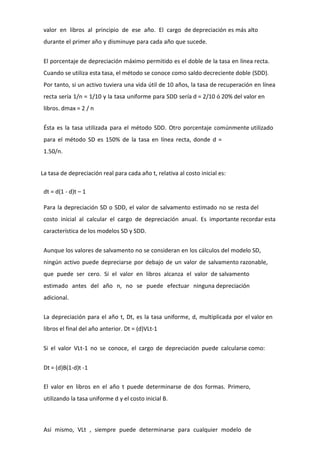 valor en libros al principio de ese año. El cargo de depreciación es más alto
 durante el primer año y disminuye para cada año que sucede.


 El porcentaje de depreciación máximo permitido es el doble de la tasa en línea recta.
 Cuando se utiliza esta tasa, el método se conoce como saldo decreciente doble (SDD).
 Por tanto, si un activo tuviera una vida útil de 10 años, la tasa de recuperación en línea
 recta sería 1/n = 1/10 y la tasa uniforme para SDD sería d = 2/10 ó 20% del valor en
 libros. dmax = 2 / n


 Ésta es la tasa utilizada para el método SDD. Otro porcentaje comúnmente utilizado
 para el método SD es 150% de la tasa en línea recta, donde d =
 1.50/n.


La tasa de depreciación real para cada año t, relativa al costo inicial es:

 dt = d(1 - d)t – 1

 Para la depreciación SD o SDD, el valor de salvamento estimado no se resta del
 costo inicial al calcular el cargo de depreciación anual. Es importante recordar esta
 característica de los modelos SD y SDD.


 Aunque los valores de salvamento no se consideran en los cálculos del modelo SD,
 ningún activo puede depreciarse por debajo de un valor de salvamento razonable,
 que puede ser cero. Si el valor en libros alcanza el valor de salvamento
 estimado antes del año n, no se puede efectuar ninguna depreciación
 adicional.


 La depreciación para el año t, Dt, es la tasa uniforme, d, multiplicada por el valor en
 libros el final del año anterior. Dt = (d)VLt-1


 Si el valor VLt-1 no se conoce, el cargo de depreciación puede calcularse como:


 Dt = (d)B(1-d)t -1

 El valor en libros en el año t puede determinarse de dos formas. Primero,
 utilizando la tasa uniforme d y el costo inicial B.



 Así mismo, VLt , siempre puede determinarse para cualquier modelo de
 