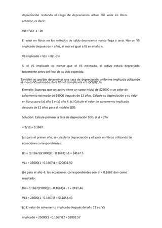 depreciación restando el cargo de depreciación actual del valor en libros
anterior, es decir:


VLt = VLt -1 - Dt

El valor en libros en los métodos de saldo decreciente nunca llega a cero. Hay un VS
implicado después de n años, el cual es igual a VL en el año n.


VS implicado = VLn = B(1-d)n

Si el VS implicado es menor que el VS estimado, el activo estará depreciado
totalmente antes del final de su vida esperada.

También es posible determinar una tasa de depreciación uniforme implicada utilizando
el monto VS estimado. Para VS > 0 d implicada = 1 -(VS/B)1/n

Ejemplo: Suponga que un activo tiene un costo inicial de $25000 y un valor de
salvamento estimado de $4000 después de 12 años. Calcule su depreciación y su valor
en libros para (a) año 1 y (b) año 4. (c) Calcule el valor de salvamento implicado
después de 12 años para el modelo SDD.


Solución: Calcule primero la tasa de depreciación SDD, d. d = 2/n


= 2/12 = 0.1667


(a) para el primer año, se calcula la depreciación y el valor en libros utilizando las
ecuaciones correspondientes:


D1 = (0.1667)(25000)(1 - 0.1667)1-1 = $4167.5

VL1 = 25000(1 - 0.1667)1 = $20832.50

(b) para el año 4, las ecuaciones correspondientes con d = 0.1667 dan como
resultado:


D4 = 0.1667(25000)(1 - 0.1667)4 - 1 = 2411.46

VL4 = 25000(1 - 0.1667)4 = $12054.40

(c) El valor de salvamento implicado después del año 12 es: VS


implicado = 25000(1 - 0.1667)12 = $2802.57
 