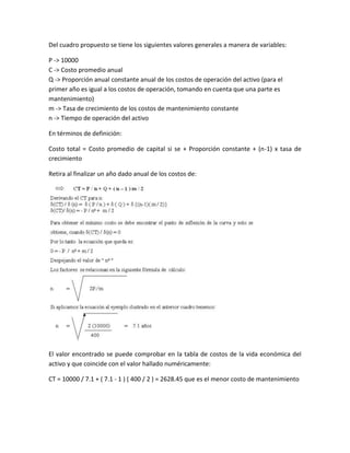 Del cuadro propuesto se tiene los siguientes valores generales a manera de variables:

P -> 10000
C -> Costo promedio anual
Q -> Proporción anual constante anual de los costos de operación del activo (para el
primer año es igual a los costos de operación, tomando en cuenta que una parte es
mantenimiento)
m -> Tasa de crecimiento de los costos de mantenimiento constante
n -> Tiempo de operación del activo

En términos de definición:

Costo total = Costo promedio de capital si se + Proporción constante + (n-1) x tasa de
crecimiento

Retira al finalizar un año dado anual de los costos de:




El valor encontrado se puede comprobar en la tabla de costos de la vida económica del
activo y que coincide con el valor hallado numéricamente:

CT = 10000 / 7.1 + ( 7.1 - 1 ) ( 400 / 2 ) = 2628.45 que es el menor costo de mantenimiento
 