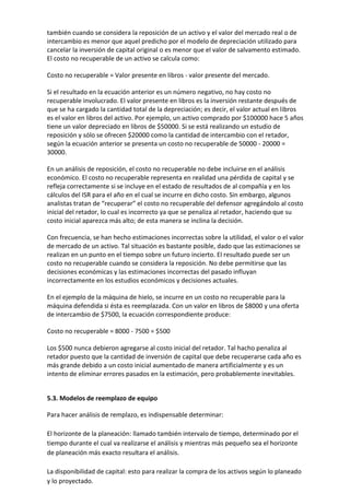 también cuando se considera la reposición de un activo y el valor del mercado real o de
intercambio es menor que aquel predicho por el modelo de depreciación utilizado para
cancelar la inversión de capital original o es menor que el valor de salvamento estimado.
El costo no recuperable de un activo se calcula como:

Costo no recuperable = Valor presente en libros - valor presente del mercado.

Si el resultado en la ecuación anterior es un número negativo, no hay costo no
recuperable involucrado. El valor presente en libros es la inversión restante después de
que se ha cargado la cantidad total de la depreciación; es decir, el valor actual en libros
es el valor en libros del activo. Por ejemplo, un activo comprado por $100000 hace 5 años
tiene un valor depreciado en libros de $50000. Si se está realizando un estudio de
reposición y sólo se ofrecen $20000 como la cantidad de intercambio con el retador,
según la ecuación anterior se presenta un costo no recuperable de 50000 - 20000 =
30000.

En un análisis de reposición, el costo no recuperable no debe incluirse en el análisis
económico. El costo no recuperable representa en realidad una pérdida de capital y se
refleja correctamente si se incluye en el estado de resultados de al compañía y en los
cálculos del ISR para el año en el cual se incurre en dicho costo. Sin embargo, algunos
analistas tratan de “recuperar” el costo no recuperable del defensor agregándolo al costo
inicial del retador, lo cual es incorrecto ya que se penaliza al retador, haciendo que su
costo inicial aparezca más alto; de esta manera se inclina la decisión.

Con frecuencia, se han hecho estimaciones incorrectas sobre la utilidad, el valor o el valor
de mercado de un activo. Tal situación es bastante posible, dado que las estimaciones se
realizan en un punto en el tiempo sobre un futuro incierto. El resultado puede ser un
costo no recuperable cuando se considera la reposición. No debe permitirse que las
decisiones económicas y las estimaciones incorrectas del pasado influyan
incorrectamente en los estudios económicos y decisiones actuales.

En el ejemplo de la máquina de hielo, se incurre en un costo no recuperable para la
máquina defendida si ésta es reemplazada. Con un valor en libros de $8000 y una oferta
de intercambio de $7500, la ecuación correspondiente produce:

Costo no recuperable = 8000 - 7500 = $500

Los $500 nunca debieron agregarse al costo inicial del retador. Tal hacho penaliza al
retador puesto que la cantidad de inversión de capital que debe recuperarse cada año es
más grande debido a un costo inicial aumentado de manera artificialmente y es un
intento de eliminar errores pasados en la estimación, pero probablemente inevitables.


5.3. Modelos de reemplazo de equipo

Para hacer análisis de remplazo, es indispensable determinar:

El horizonte de la planeación: llamado también intervalo de tiempo, determinado por el
tiempo durante el cual va realizarse el análisis y mientras más pequeño sea el horizonte
de planeación más exacto resultara el análisis.

La disponibilidad de capital: esto para realizar la compra de los activos según lo planeado
y lo proyectado.
 