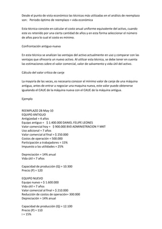 Desde el punto de vista económico las técnicas más utilizadas en el análisis de reemplazo
son: Periodo óptimo de reemplazo = vida económica

Esta técnica consiste en calcular el costo anual uniforme equivalente del activo, cuando
este es retenido por una cierta cantidad de años y en esta forma seleccionar el número
de años para lo cual el costo es mínimo.

Confrontación antiguo-nueva

En esta técnica se analizan las ventajas del activo actualmente en uso y comparar con las
ventajas que ofrecería un nuevo activo. Al utilizar esta técnica, se debe tener en cuenta
las estimaciones sobre el valor comercial, valor de salvamento y vida útil del activo.

Cálculo del valor crítico de canje

La mayoría de las veces, es necesario conocer el mínimo valor de canje de una máquina
antigua, antes de entrar a negociar una maquina nueva, este valor puede obtenerse
igualando el CAUE de la máquina nueva con el CAUE de la máquina antigua.

Ejemplo


REEMPLAZO 28-May-10
EQUIPO ANTIGUO
Antigüedad = 4 años
Equipo antiguo = $ 1.400.000 DANIEL FELIPE LEONES
Valor comercial hoy = $ 900.000 8V0 ADMINISTRACION Y MKT
Uso adicional = 7 años
Valor comercial al final = $ 250.000
Costos de operación = 500.000
Participación a trabajadores = 15%
Impuesto a las utilidades = 25%

Depreciación = 14% anual
Vida útil = 7 años

Capacidad de producción (Q) = 10.300
Precio (P) = 120

EQUIPO NUEVO
Equipo nuevo = $ 1.600.000
Vida útil = 7 años
Valor comercial al final = $ 210.000
Reducción de costos de operación= 300.000
Depreciación = 14% anual

Capacidad de producción (Q) = 12.100
Precio (P) = 110
i = 15%
 