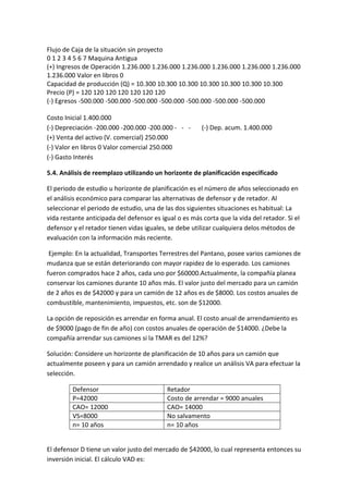 Flujo de Caja de la situación sin proyecto
0 1 2 3 4 5 6 7 Maquina Antigua
(+) Ingresos de Operación 1.236.000 1.236.000 1.236.000 1.236.000 1.236.000 1.236.000
1.236.000 Valor en libros 0
Capacidad de producción (Q) = 10.300 10.300 10.300 10.300 10.300 10.300 10.300
Precio (P) = 120 120 120 120 120 120 120
(-) Egresos -500.000 -500.000 -500.000 -500.000 -500.000 -500.000 -500.000

Costo Inicial 1.400.000
(-) Depreciación -200.000 -200.000 -200.000 - - -       (-) Dep. acum. 1.400.000
(+) Venta del activo (V. comercial) 250.000
(-) Valor en libros 0 Valor comercial 250.000
(-) Gasto Interés

5.4. Análisis de reemplazo utilizando un horizonte de planificación especificado

El periodo de estudio u horizonte de planificación es el número de años seleccionado en
el análisis económico para comparar las alternativas de defensor y de retador. Al
seleccionar el periodo de estudio, una de las dos siguientes situaciones es habitual: La
vida restante anticipada del defensor es igual o es más corta que la vida del retador. Si el
defensor y el retador tienen vidas iguales, se debe utilizar cualquiera delos métodos de
evaluación con la información más reciente.

 Ejemplo: En la actualidad, Transportes Terrestres del Pantano, posee varios camiones de
mudanza que se están deteriorando con mayor rapidez de lo esperado. Los camiones
fueron comprados hace 2 años, cada uno por $60000.Actualmente, la compañía planea
conservar los camiones durante 10 años más. El valor justo del mercado para un camión
de 2 años es de $42000 y para un camión de 12 años es de $8000. Los costos anuales de
combustible, mantenimiento, impuestos, etc. son de $12000.

La opción de reposición es arrendar en forma anual. El costo anual de arrendamiento es
de $9000 (pago de fin de año) con costos anuales de operación de $14000. ¿Debe la
compañía arrendar sus camiones si la TMAR es del 12%?

Solución: Considere un horizonte de planificación de 10 años para un camión que
actualmente poseen y para un camión arrendado y realice un análisis VA para efectuar la
selección.

         Defensor                          Retador
         P=42000                           Costo de arrendar = 9000 anuales
         CAO= 12000                        CAO= 14000
         VS=8000                           No salvamento
         n= 10 años                        n= 10 años


El defensor D tiene un valor justo del mercado de $42000, lo cual representa entonces su
inversión inicial. El cálculo VAD es:
 