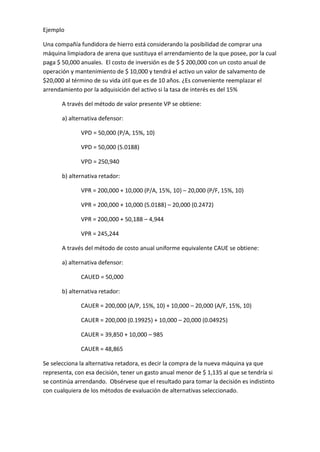 Ejemplo

Una compañía fundidora de hierro está considerando la posibilidad de comprar una
máquina limpiadora de arena que sustituya el arrendamiento de la que posee, por la cual
paga $ 50,000 anuales. El costo de inversión es de $ $ 200,000 con un costo anual de
operación y mantenimiento de $ 10,000 y tendrá el activo un valor de salvamento de
$20,000 al término de su vida útil que es de 10 años. ¿Es conveniente reemplazar el
arrendamiento por la adquisición del activo si la tasa de interés es del 15%

       A través del método de valor presente VP se obtiene:

       a) alternativa defensor:

              VPD = 50,000 (P/A, 15%, 10)

              VPD = 50,000 (5.0188)

              VPD = 250,940

       b) alternativa retador:

              VPR = 200,000 + 10,000 (P/A, 15%, 10) – 20,000 (P/F, 15%, 10)

              VPR = 200,000 + 10,000 (5.0188) – 20,000 (0.2472)

              VPR = 200,000 + 50,188 – 4,944

              VPR = 245,244

       A través del método de costo anual uniforme equivalente CAUE se obtiene:

       a) alternativa defensor:

              CAUED = 50,000

       b) alternativa retador:

              CAUER = 200,000 (A/P, 15%, 10) + 10,000 – 20,000 (A/F, 15%, 10)

              CAUER = 200,000 (0.19925) + 10,000 – 20,000 (0.04925)

              CAUER = 39,850 + 10,000 – 985

              CAUER = 48,865

Se selecciona la alternativa retadora, es decir la compra de la nueva máquina ya que
representa, con esa decisión, tener un gasto anual menor de $ 1,135 al que se tendría si
se continúa arrendando. Obsérvese que el resultado para tomar la decisión es indistinto
con cualquiera de los métodos de evaluación de alternativas seleccionado.
 