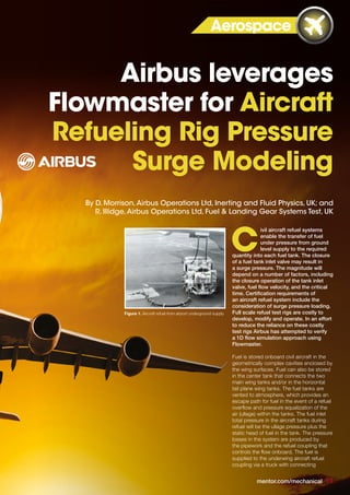 ivil aircraft refuel systems
enable the transfer of fuel
under pressure from ground
level supply to the required
quantity into each fuel tank. The closure
of a fuel tank inlet valve may result in
a surge pressure. The magnitude will
depend on a number of factors, including
the closure operation of the tank inlet
valve, fuel flow velocity, and the critical
time. Certification requirements of
an aircraft refuel system include the
consideration of surge pressure loading.
Full scale refuel test rigs are costly to
develop, modify and operate. In an effort
to reduce the reliance on these costly
test rigs Airbus has attempted to verify
a 1D flow simulation approach using
Flowmaster.
Fuel is stored onboard civil aircraft in the
geometrically complex cavities enclosed by
the wing surfaces. Fuel can also be stored
in the center tank that connects the two
main wing tanks and/or in the horizontal
tail plane wing tanks. The fuel tanks are
vented to atmosphere, which provides an
escape path for fuel in the event of a refuel
overflow and pressure equalization of the
air (ullage) within the tanks. The fuel inlet
total pressure in the aircraft tanks during
refuel will be the ullage pressure plus the
static head of fuel in the tank. The pressure
losses in the system are produced by
the pipework and the refuel coupling that
controls the flow onboard. The fuel is
supplied to the underwing aircraft refuel
coupling via a truck with connecting
C
Aerospace
Airbus leverages
Flowmaster for Aircraft
Refueling Rig Pressure
Surge Modeling
mentor.com/mechanical 11
Figure 1. Aircraft refuel from airport underground supply
By D. Morrison,Airbus Operations Ltd, Inerting and Fluid Physics, UK; and
R. Illidge,Airbus Operations Ltd, Fuel & Landing Gear Systems Test, UK
 