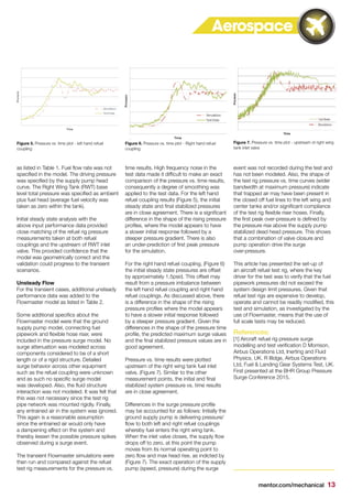 mentor.com/mechanical 13
Aerospace
as listed in Table 1. Fuel flow rate was not
specified in the model. The driving pressure
was specified by the supply pump head
curve. The Right Wing Tank (RWT) base
level total pressure was specified as ambient
plus fuel head (average fuel velocity was
taken as zero within the tank).
Initial steady state analysis with the
above input performance data provided
close matching of the refuel rig pressure
measurements taken at both refuel
couplings and the upstream of RWT inlet
valve. This provided confidence that the
model was geometrically correct and the
validation could progress to the transient
scenarios.
Unsteady Flow
For the transient cases, additional unsteady
performance data was added to the
Flowmaster model as listed in Table 2.
Some additional specifics about the
Flowmaster model were that the ground
supply pump model, connecting fuel
pipework and flexible hose riser, were
included in the pressure surge model. No
surge attenuation was modeled across
components considered to be of a short
length or of a rigid structure. Detailed
surge behavior across other equipment
such as the refuel coupling were unknown
and as such no specific surge model
was developed. Also, the fluid structure
interaction was not modeled. It was felt that
this was not necessary since the test rig
pipe network was mounted rigidly. Finally,
any entrained air in the system was ignored.
This again is a reasonable assumption
since the entrained air would only have
a dampening effect on the system and
thereby lessen the possible pressure spikes
observed during a surge event.
The transient Flowmaster simulations were
then run and compared against the refuel
test rig measurements for the pressure vs.
time results. High frequency noise in the
test data made it difficult to make an exact
comparison of the pressure vs. time results,
consequently a degree of smoothing was
applied to the test data. For the left hand
refuel coupling results (Figure 5), the initial
steady state and final stabilized pressures
are in close agreement. There is a significant
difference in the shape of the rising pressure
profiles, where the model appears to have
a slower initial response followed by a
steeper pressure gradient. There is also
an under-prediction of first peak pressure
for the simulation.
For the right hand refuel coupling, (Figure 6)
the initial steady state pressures are offset
by approximately 1.5psid. This offset may
result from a pressure imbalance between
the left hand refuel coupling and right hand
refuel couplings. As discussed above, there
is a difference in the shape of the rising
pressure profiles where the model appears
to have a slower initial response followed
by a steeper pressure gradient. Given the
differences in the shape of the pressure time
profile, the predicted maximum surge values
and the final stabilized pressure values are in
good agreement.
Pressure vs. time results were plotted
upstream of the right wing tank fuel inlet
valve, (Figure 7). Similar to the other
measurement points, the initial and final
stabilized system pressure vs. time results
are in close agreement.
Differences in the surge pressure profile
may be accounted for as follows: Initially the
ground supply pump is delivering pressure/
flow to both left and right refuel couplings
whereby fuel enters the right wing tank.
When the inlet valve closes, the supply flow
drops off to zero, at this point the pump
moves from its normal operating point to
zero flow and max head rise, as indicted by
(Figure 7). The exact operation of the supply
pump (speed, pressure) during the surge
event was not recorded during the test and
has not been modeled. Also, the shape of
the test rig pressure vs. time curves (wider
bandwidth at maximum pressure) indicate
that trapped air may have been present in
the closed off fuel lines to the left wing and
center tanks and/or significant compliance
of the test rig flexible riser hoses. Finally,
the first peak over-pressure is defined by
the pressure rise above the supply pump
stabilized dead head pressure. This shows
that a combination of valve closure and
pump operation drive the surge
over-pressure.
This article has presented the set-up of
an aircraft refuel test rig, where the key
driver for the test was to verify that the fuel
pipework pressures did not exceed the
system design limit pressures. Given that
refuel test rigs are expensive to develop,
operate and cannot be readily modified, this
test and simulation, as investigated by the
use of Flowmaster, means that the use of
full scale tests may be reduced.
References:
[1] Aircraft refuel rig pressure surge
modelling and test verification D Morrison,
Airbus Operations Ltd, Inerting and Fluid
Physics, UK. R Illidge, Airbus Operations
Ltd, Fuel & Landing Gear Systems Test, UK.
First presented at the BHR Group Pressure
Surge Conference 2015.
Figure 5. Pressure vs. time plot - left hand refuel
coupling
Figure 6. Pressure vs. time plot - Right hand refuel
coupling
Figure 7. Pressure vs. time plot - upstream of right wing
tank inlet valve
 