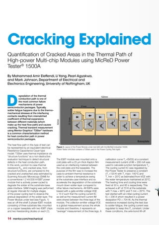 14 mentor.com/mechanical
By Mohammed Amir Eleffendi, Li Yang, Pearl Agyakwa,
and Mark Johnson, Department of Electrical and
Electronics Engineering, University of Nottingham, UK
egradation of the thermal
conduction path is one of
the most common failure
mechanisms of power
semiconductor packages. Typically,
solder fatigue happens due to the thermo-
mechanical stresses at the interfacing
contacts resulting from mismatched
coefﬁcient of thermal expansions
between different materials (which
make up the heat ﬂow path) and causes
cracking. Thermal transient measurement
using Mentor Graphics' T3Ster®
hardware
is a common characterization method
for heat conduction path in power
semiconductor packages.
The heat ﬂow path in this type of test can
be represented by an equivalent electrical
Resistance-Capacitance Cauer-type
model. T3Ster uses thermal impedance via
“structure functions” as a non-destructive
evaluation technique to detect structural
defects in the heat conduction path.
In this work, junction-to-case thermal
resistance Rthjc
and cracked area, from
structure functions, are compared to the
cracked and unattached area estimated by
Scanning Acoustic Microscopy (SAM) for
a conventional 1.2 kV/200 A IGBT power
module that is actively power-cycled to
degrade the solder at the substrate-base
plate interface. SAM imaging was performed
at regular intervals for multiple stages
of the power cycling test to observe the
gradual degradation of the solder layer. The
Power Module under test (see Figure. 1)
was an off-the-shelf 3-phase IGBT module
consisting of three substrate tiles mounted
on a copper baseplate with two IGBT chips
and two freestanding diodes on each [1].
D
Quantiﬁcation of Cracked Areas in the Thermal Path of
High-power Multi-chip Modules using MicReD Power
Tester®
1500A
The IGBT module was mounted onto a
cold plate with a 25 μm thick Kapton ﬁlm
used as an interfacing material between
the cold plate and the baseplate. The
purpose of this ﬁlm was to increase the
case-to-ambient thermal resistance in
order to achieve a temperature swing
at the substrate-case interface and so
accelerate the degradation of the substrate
mount-down solder layer compared to
other failure mechanisms. All IGBTs were
biased with a gate-emitter voltage VGE
= 15 V such that the cycling current IC
as well as the measurement current IM
were shared between the three legs of the
module. The collector–emitter voltage VCE
is a global measurement across the whole
module and therefore, it represents an
“average” measurement of the three legs. A
Figure 1. Layout of the Power Module under test (left) with the MicReD Industrial 1500A
Power Tester Unit (that contains a T3Ster) used in the Power Cycling Test (right)
Cracking Explained
calibration curve TJ 
=f(VCE) at a constant
measurement current of IM = 200 mA was
used to calculate junction temperature TJ
.
The cycling current IC was regulated by
the Power Tester to preserve a constant
ΔTJ 
=120 K with TJ
max= 140°C and
TJ
 min = 20°C as estimated from VCE with
the water temperature maintained at 20°C.
The heating time and cooling time were
ﬁxed at 50 s, and 60 s respectively. This
achieved a ΔT of 70 K at the substrate
with T max = 90°C and T min = 20°C. The
test started with an initial cycling current
IC = 236 A which resulted in a power
dissipation PD = 704 W. As the thermal
resistance increased during the test due
to solder fatigue, the cycling current was
regulated to keep the ΔTJ
constant. Under
these conditions, the wire-bond lift-off
 
