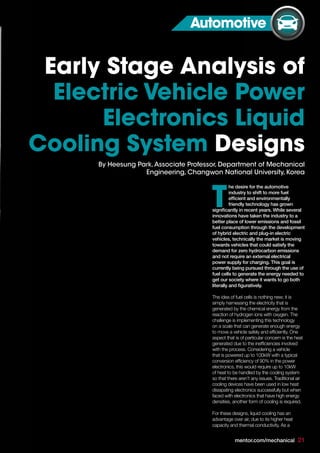 mentor.com/mechanical 21
he desire for the automotive
industry to shift to more fuel
efficient and environmentally
friendly technology has grown
significantly in recent years. While several
innovations have taken the industry to a
better place of lower emissions and fossil
fuel consumption through the development
of hybrid electric and plug-in electric
vehicles, technically the market is moving
towards vehicles that could satisfy the
demand for zero hydrocarbon emissions
and not require an external electrical
power supply for charging. This goal is
currently being pursued through the use of
fuel cells to generate the energy needed to
get our society where it wants to go both
literally and figuratively.
The idea of fuel cells is nothing new; it is
simply harnessing the electricity that is
generated by the chemical energy from the
reaction of hydrogen ions with oxygen. The
challenge is implementing this technology
on a scale that can generate enough energy
to move a vehicle safely and efficiently. One
aspect that is of particular concern is the heat
generated due to the inefficiencies involved
with the process. Considering a vehicle
that is powered up to 100kW with a typical
conversion efficiency of 90% in the power
electronics, this would require up to 10kW
of heat to be handled by the cooling system
so that there aren’t any issues. Traditional air
cooling devices have been used in low heat
dissipating electronics successfully but when
faced with electronics that have high energy
densities, another form of cooling is required.
For these designs, liquid cooling has an
advantage over air, due to its higher heat
capacity and thermal conductivity. As a
T
Early Stage Analysis of
Electric Vehicle Power
Electronics Liquid
Cooling System Designs
mentor.com/mechanical 21
By Heesung Park,Associate Professor, Department of Mechanical
Engineering, Changwon National University, Korea
Automotive
 