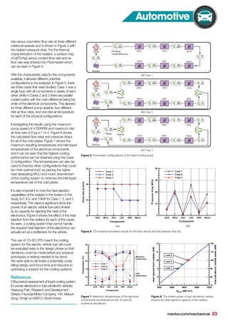 mentor.com/mechanical 23
rise versus volumetric flow rate at three different
rotational speeds and is shown in Figure 3 with
the radiator pressure drop. For the thermal
characterization of the radiator, a surface map
of (qITD/Ap) versus coolant flow rate and air
flow rate was entered into Flowmaster which
can be seen in Figure 4.
With the characteristic data for the components
available, it allowed different potential
configurations to be analyzed. In Figure 5, there
are three cases that were studied. Case 1 was a
single loop with all components in series of each
other, while in Cases 2 and 3 there are parallel
coolant paths with the main difference being the
order of the electrical components. This allowed
for three different pump speeds, two different
inlet air flow rates, and one inlet air temperature
for each of the physical configurations.
Investigating the results using the maximum
pump speed of 4700RPM and maximum inlet
air flow rate of 8 kg s-1 m-2, Figure 6 shows
the calculated flow rates and pressure drops
for all of the cold plates. Figure 7 shows the
maximum resulting temperatures and inlet liquid
temperatures of the electrical components
and it can be seen that the highest cooling
performance can be obtained using the Case
3 configuration. The temperatures can also be
used to theorize other configurations that could
be more optimal such as placing the higher
heat dissipating MCU and motor downstream
of the cooling system to minimize the inlet liquid
temperature rise of the cold plates.
It is also important to note the heat rejection
capabilities of the radiator in the system in this
study, 9.0, 9.5, and 10kW for Case 1, 2, and 3
respectively. This value is significant since the
power of an electric vehicle fuel cell is limited
by its capacity for rejecting the heat of the
electronics. Figure 8 shows the effect of the heat
rejection from the radiator for each of the cases.
As seen, a cooling system that cannot handle
the required heat rejection of the electronics can
actually act as a bottleneck for the vehicle.
The use of 1D-3D CFD meant the cooling
system for this electric vehicle fuel cell could
be evaluated early in the design phase so that
decisions could be made before any physical
prototypes or testing needed to be done.
We were able to eliminate a potentially costly
failing design and focus time and resource to
optimizing a solution for the cooling systems.
Reference:
[1]Numerical assessment of liquid cooling system
for power electronics in fuel cell electric vehicles
Heesung Park, Research and Development
Division, Hyundai Motor Company, 104, Mabuk-
dong, Yongin-si 446912, South Korea
Figure 5. Flowmaster configurations of the liquid cooling loops.
Figure 7. Maximum temperatures of the electrical
components as predicted by the 1D and 3D
numerical simulations.
Figure 8. The limited power of fuel cell electric vehicle
induced by heat rejection capacity of the radiator.
Figure 6. 1D numerical simulation results for the flow rate (a) and the pressure drop (b).
Automotive
 