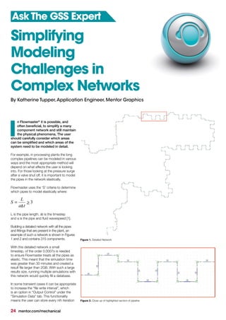 24 mentor.com/mechanical
n Flowmaster®
it is possible, and
often beneficial, to simplify a many
component network and still maintain
the physical phenomena. The user
should carefully consider which areas
can be simplified and which areas of the
system need to be modeled in detail.
For example, in processing plants the long
complex pipelines can be modeled in various
ways and the most appropriate method will
depend on what effects the user is looking
into. For those looking at the pressure surge
after a valve shut off, it is important to model
the pipes in the network elastically.
Flowmaster uses the ‘S’ criteria to determine
which pipes to model elastically where:
3>=
ta
L
S
L is the pipe length, ∆t is the timestep
and a is the pipe and fluid wavespeed [1].
Building a detailed network with all the pipes
and fittings that are present in the plant, an
example of such a network is shown in Figures
1 and 2 and contains 315 components.
With this detailed network a small
timestep, of the order 0.0007s is needed
to ensure Flowmaster treats all the pipes as
elastic. This meant that the simulation time
was greater than 30 minutes and created a
result file larger than 2GB. With such a large
results size, running multiple simulations with
this network would quickly fill a database.
In some transient cases it can be appropriate
to increase the “file write interval”, which
is an option in “Output Control” under the
“Simulation Data” tab. This functionality
means the user can store every nth iteration
I
Simplifying
Modeling
Challenges in
Complex Networks
Ask The GSS Expert
By Katherine Tupper,Application Engineer, Mentor Graphics
Figure 1. Detailed Network
Figure 2. Close up of highlighted section of pipeline
 