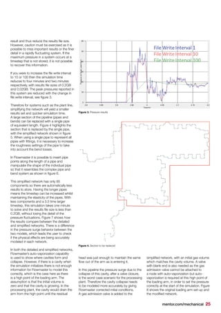 mentor.com/mechanical 25
result and thus reduce the results file size.
However, caution must be exercised as it is
possible to miss important results or the finer
detail in a rapidly fluctuating system. If the
maximum pressure in a system occurs at a
timestep that is not stored, it is not possible
to recover this information.
If you were to increase the file write interval
to 10 or 100 then the simulation time
reduces to four minutes and two minutes
respectively, with results file sizes of 0.2GB
and 0.02GB. The peak pressures reported in
this system are reduced with the change in
file write interval, see figure 3.
Therefore for systems such as the plant line,
simplifying the network will yield a smaller
results set and quicker simulation time.
A large section of the pipeline (pipes and
bends) can be replaced with a single pipe
of equivalent length. Figure 4 highlights the
section that is replaced by the single pipe,
with the simplified network shown in figure
5. When using a single pipe to represent all
pipes with fittings, it is necessary to increase
the roughness settings of the pipe to take
into account the bend losses.
In Flowmaster it is possible to insert pipe
points along the length of a pipe and
manipulate the shape of the individual pipe
so that it resembles the complex pipe and
bend system as shown in figure 6.
This simplified network has only 85
components so there are automatically less
results to store. Having the longer pipes
means the timestep can be increased whilst
maintaining the elasticity of the pipes. With
less components and a 3.5 time larger
timestep, this simulation takes one minute
to solve and the results file size is less than
0.2GB, without losing the detail of the
pressure fluctuations. Figure 7 shows how
the results compare between the detailed
and simplified networks. There is a difference
in the pressure surge behavior between the
two models, which leads the user to check
if the physical effects are being accurately
modeled in each network.
In both the detailed and simplified networks,
Flowmaster’s auto-vaporization capability
is used to show where cavities form and
collapse. However, if there is a cavity when
the simulation initializes there is not enough
information for Flowmaster to model this
correctly, which is the case here as there
is a high point of the loading arm. The
assumption is that the initial volume is
zero and that the cavity is growing. In the
processing plant, the cavity would drain the
arm from the high point until the residual
head was just enough to maintain the same
flow out of the arm as is entering it.
In this pipeline the pressure surge due to the
collapse of this cavity, after a valve closure,
is the worst case scenario for the processing
plant. Therefore the cavity collapse needs
to be modeled more accurately by giving
Flowmaster corrected initial conditions.
A gas admission valve is added to the
simplified network, with an initial gas volume
which matches the cavity volume. A valve
with blank end is also needed as the gas
admission valve cannot be attached to
a node with auto-vaporization but auto-
vaporization is required at this high point of
the loading arm, in order to set the pressure
correctly at the start of the simulation. Figure
8 shows the original loading arm set-up and
the modified network.
Figure 3. Pressure results
Figure 4. Section to be replaced
 