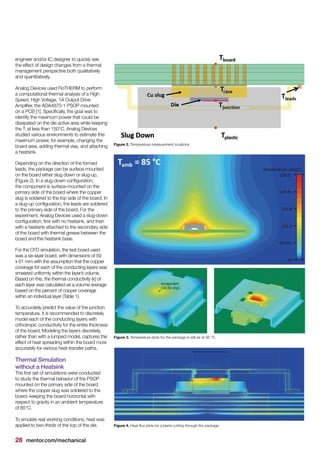 28 mentor.com/mechanical
engineer and/or IC designer to quickly see
the effect of design changes from a thermal
management perspective both qualitatively
and quantitatively.
Analog Devices used FloTHERM to perform
a computational thermal analysis of a High
Speed, High Voltage, 1A Output Drive
Amplifier, the ADA4870-1 PSOP mounted
on a PCB [1]. Specifically, the goal was to
identify the maximum power that could be
dissipated on the die active area while keeping
the Tj
at less than 150°C. Analog Devices
studied various environments to estimate this
maximum power, for example, changing the
board area, adding thermal vias, and attaching
a heatsink.
Depending on the direction of the formed
leads, the package can be surface-mounted
on the board either slug down or slug-up,
(Figure 2). In a slug-down configuration,
the component is surface-mounted on the
primary side of the board where the copper
slug is soldered to the top side of the board. In
a slug-up configuration, the leads are soldered
to the primary side of the board. For the
experiment, Analog Devices used a slug-down
configuration; first with no heatsink, and then
with a heatsink attached to the secondary side
of the board with thermal grease between the
board and the heatsink base.
For the CFD simulation, the test board used
was a six-layer board, with dimensions of 59
x 61 mm with the assumption that the copper
coverage for each of the conducting layers was
smeared uniformly within the layer’s volume.
Based on this, the thermal conductivity (k) of
each layer was calculated as a volume average
based on the percent of copper coverage
within an individual layer (Table 1).
To accurately predict the value of the junction
temperature, it is recommended to discretely
model each of the conducting layers with
orthotropic conductivity for the entire thickness
of the board. Modeling the layers discretely,
rather than with a lumped model, captures the
effect of heat spreading within the board more
accurately for various heat-transfer paths.
Thermal Simulation
without a Heatsink
The first set of simulations were conducted
to study the thermal behavior of the PSOP
mounted on the primary side of the board
where the copper slug was soldered to the
board, keeping the board horizontal with
respect to gravity in an ambient temperature
of 85°C.
To emulate real working conditions, heat was
applied to two-thirds of the top of the die.
Figure 2. Temperature measurement locations.
Figure 3. Temperature plots for the package in still air at 85 °C.
Figure 4. Heat-flux plots for a plane cutting through the package.
 