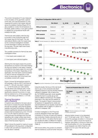 mentor.com/mechanical 29
The junction temperature (Tj
) was measured
in the simulation at the geometric centroid
of this area, and case temperature (Tc
) was
measured at a point in the copper slug just
above the soldered interface (Figure 2). It is
also possible to monitor the temperature of
the leads, plastic surface, or any given position
to validate the computational results with
available test data.
Thermal vias were added under the slug
to provide a more conductive path from
the copper slug into the board. The vias
were placed directly under the copper slug
as the numerical investigations revealed
a small advantage of adding vias beyond
the slug area. This also helps lower board
manufacturing costs.
Two possible scenarios for thermal vias were
investigated where:
1.	 Inner layers were isolated; and
2.	 Inner layers were stitched together.
Stitching the inner layers lowers the junction
temperature as a fraction of the heat entering
the slug can spread in inner layers; however,
including the inner layers raises the core body
temperature of the board. Depending on the
application, the inner layers could be isolated
or used for thermal management. In this
study, the secondary side of the board was
completely covered with copper.
Figure 3 shows the temperature plots for
the package in still air at 85°C and thermal
power P = 2W with die-attach material of
k = 1.6 W/mK [watts per meter kelvin]).
The die-attach was replaced with a more
conductive material, k = 50 W/mK, which
significantly reduced the junction-to-case
thermal resistance (θjc
) of the package from
6.61°C/W (celsius per Watt) to 1.12°C/W.
Thermal Simulation
with a Heatsink
A heatsink was soldered to the back side of
the board to increase the power dissipation
through the package, using thermal grease
between the board and heatsink. Adding the
heatsink significantly reduced the junction-to-
ambient thermal resistance (θja
) from 16°C/W
to 5.73°C/W. Heat-flux plots for a plane
cutting through the package show the heat
spreading over a larger surface area hence
reducing the junction temperature for a given
value of thermal power (Figure 4).
Table 2 shows the results for maximum power
(Pmax) allowed in the slug-down configuration
in still air with and without a heatsink for the
two die-attach materials.
Using the results, the focus of the next study
was to use a more conductive die-attach
material (Cookson) to find the shortest heatsink
sufficient to dissipate 10W of heat at the
die. FloTHERM’s parametric study capability
enabled the team to quickly set up and
solve for different scenarios [3]. The variable
parameter in this case was the heatsink fin
height. The results in Figure 5 show junction
temperature (Tj
) represented by circles and
case temperature (Tc
) by squares. It was found
that a heatsink with fin height of 10.36mm is
sufficient to dissipate 10W.
A further investigation to find Pmax that
could be dissipated if there were tighter
constraints on the size of board and heatsink
was conducted, thereby reducing the size of
both to 30 x 30mm. As well as this the team
also studied the effect of different fin heights
on junction-to-ambient thermal resistance, θja
(Table 3).
With forced airflow, the junction-to-ambient
thermal resistance could be further reduced,
allowing higher powers to be dissipated
and Tj
to be kept under 150°C. Figure 6
shows the package simulation in a forced-air
environment. Table 4 shows the results for
heatsink optimization in forced air. Note that,
with forced airflow of 2 m/s, the package
could dissipate over 20W of heat for a fin
height of 21mm and 17W with fins just
10mm high.
Slug-Down Configuration: Still Air at 85 °C
Die Attach θjc
(C/W) θja
(C/W) Pmax
Without heatsink Ablebond 6.61 21 3.11
Without heatsink Cookson 1.12 15.95 4.10
With heatsink Ablebond 6.78 10.63 6.11
With heatsink Cookson 1.11 5.73 11.34
Board and Heatsink Base: 30 x 30 mm
Fin Height
(mm)
θja
(C/W) Pmax
(W)
21 11.82 5.50
15 12.98 5.01
10 14.48 4.49
5 17.12 3.80
Figure 5. Junction temperature (Tj
) and case temperature (Tc
) for different heatsink fin heights.
Table 3. Thermal resistance vs fin height
in still-air environment.
Table 2. Thermal resistance for different die-attach materials.
Electronics CoolingElectronics
 