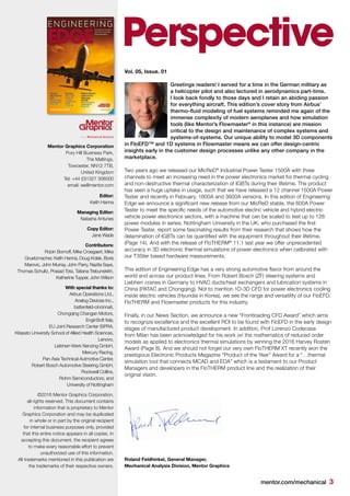 mentor.com/mechanical 3
Perspective
Vol. 05, Issue. 01
Greetings readers! I served for a time in the German military as
a helicopter pilot and also lectured in aerodynamics part-time.
I look back fondly to those days and I retain an abiding passion
for everything aircraft. This edition’s cover story from Airbus’
thermo-fluid modeling of fuel systems reminded me again of the
immense complexity of modern aeroplanes and how simulation
tools (like Mentor’s Flowmaster®
in this instance) are mission
critical to the design and maintenance of complex systems and
systems-of-systems. Our unique ability to model 3D components
in FloEFD™ and 1D systems in Flowmaster means we can offer design-centric
insights early in the customer design processes unlike any other company in the
marketplace.
Two years ago we released our MicReD®
Industrial Power Tester 1500A with three
channels to meet an increasing need in the power electronics market for thermal cycling
and non-destructive thermal characterization of IGBTs during their lifetime. The product
has seen a huge uptake in usage, such that we have released a 12 channel 1500A Power
Tester and recently in February, 1800A and 3600A versions. In this edition of Engineering
Edge we announce a significant new release from our MicReD stable, the 600A Power
Tester to meet the specific needs of the automotive electric vehicle and hybrid electric
vehicle power electronics sectors, with a machine that can be scaled to test up to 128
power modules in series. Nottingham University in the UK, who purchased the first
Power Tester, report some fascinating results from their research that shows how the
delamination of IGBTs can be quantified with the equipment throughout their lifetime,
(Page 14). And with the release of FloTHERM®
11.1 last year we offer unprecedented
accuracy in 3D electronic thermal simulations of power electronics when calibrated with
our T3Ster based hardware measurements.
This edition of Engineering Edge has a very strong automotive flavor from around the
world and across our product lines. From Robert Bosch (ZF) steering systems and
Liebherr cranes in Germany to HVAC ducts/heat exchangers and lubrication systems in
China (PATAC and Chongqing). Not to mention 1D-3D CFD for power electronics cooling
inside electric vehicles (Hyundai in Korea), we see the range and versatility of our FloEFD,
FloTHERM and Flowmaster products for this industry.
Finally, in our News Section, we announce a new “Frontloading CFD Award” which aims
to recognize excellence and the excellent ROI to be found with FloEFD in the early design
stages of manufactured product development. In addition, Prof Lorenzo Codecasa
from Milan has been acknowledged for his work on the mathematics of reduced order
models as applied to electronics thermal simulations by winning the 2016 Harvey Rosten
Award (Page 8). And we should not forget our very own FloTHERM XT recently won the
prestigious Electronic Products Magazine “Product of the Year” Award for a “…thermal
simulation tool that connects MCAD and EDA” which is a testament to our Product
Managers and developers in the FloTHERM product line and the realization of their
original vision.
Mentor Graphics Corporation
Pury Hill Business Park,
The Maltings,
Towcester, NN12 7TB,
United Kingdom
Tel: +44 (0)1327 306000
email: ee@mentor.com
Editor:
Keith Hanna
Managing Editor:
Natasha Antunes
Copy Editor:
Jane Wade
Contributors:
Robin Bornoff, Mike Croegaert, Mike
Gruetzmacher, Keith Hanna, Doug Kolak, Boris
Marovic, John Murray, John Parry, Nazita Saye,
Thomas Schultz, Prasad Tota, Tatiana Trebunskikh,
Katherine Tupper, John Wilson
With special thanks to:
Airbus Operations Ltd.,
Analog Devices Inc.,
battenfeld-cincinnati,
Chongqing Changan Motors,
EnginSoft Italy,
EU Joint Research Center ISPRA,
Kitasato University School of Allied Health Sciences,
Lenovo,
Liebherr-Werk Nenzing GmbH,
Mercury Racing,
Pan Asia Technical Autmotive Center,
Robert Bosch Automotive Steering GmbH,
Rockwell Collins,
Rohm Semiconductors, and
University of Nottingham
©2016 Mentor Graphics Corporation,
all rights reserved. This document contains
information that is proprietary to Mentor
Graphics Corporation and may be duplicated
in whole or in part by the original recipient
for internal business purposes only, provided
that this entire notice appears in all copies. In
accepting this document, the recipient agrees
to make every reasonable effort to prevent
unauthorized use of this information.
All trademarks mentioned in this publication are
the trademarks of their respective owners.
Roland Feldhinkel, General Manager,
Mechanical Analysis Division, Mentor Graphics
 