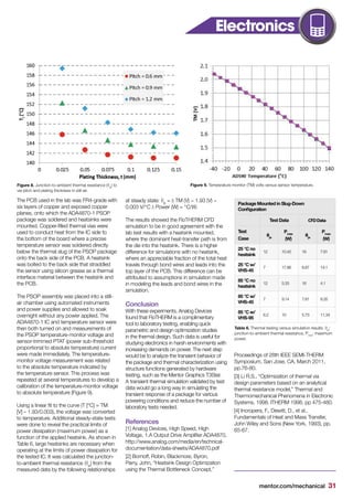 mentor.com/mechanical 31
The PCB used in the lab was FR4-grade with
six layers of copper and exposed copper
planes, onto which the ADA4870-1 PSOP
package was soldered and heatsinks were
mounted. Copper-filled thermal vias were
used to conduct heat from the IC side to
the bottom of the board where a precise
temperature sensor was soldered directly
below the thermal slug of the PSOP package
onto the back side of the PCB. A heatsink
was bolted to the back side that straddled
the sensor using silicon grease as a thermal
interface material between the heatsink and
the PCB.
The PSOP assembly was placed into a still-
air chamber using automated instruments
and power supplies and allowed to soak
overnight without any power applied. The
ADA4870-1 IC and temperature sensor were
then both turned on and measurements of
the PSOP temperature-monitor voltage and
sensor-trimmed PTAT (power sub-threshold
proportional to absolute temperature) current
were made immediately. The temperature-
monitor voltage measurement was related
to the absolute temperature indicated by
the temperature sensor. This process was
repeated at several temperatures to develop a
calibration of the temperature-monitor voltage
to absolute temperature (Figure 9).
Using a linear fit to the curve (T [°C] = TM
[V] – 1.93/0.003), the voltage was converted
to temperature. Additional steady-state tests
were done to reveal the practical limits of
power dissipation (maximum power) as a
function of the applied heatsink. As shown in
Table 6, large heatsinks are necessary when
operating at the limits of power dissipation for
the tested IC. It was calculated the junction-
to-ambient thermal resistance (θja
) from the
measured data by the following relationships
at steady state: θja
= Δ TM (V) − 1.93 (V) −
0.003 V/°C Δ Power (W) = °C/W.
The results showed the FloTHERM CFD
simulation to be in good agreement with the
lab test results with a heatsink mounted,
where the dominant heat-transfer path is from
the die into the heatsink. There is a higher
difference for simulations with no heatsink,
where an appreciable fraction of the total heat
travels through bond wires and leads into the
top layer of the PCB. This difference can be
attributed to assumptions in simulation made
in modeling the leads and bond wires in the
simulation.
Conclusion
With these experiments, Analog Devices
found that FloTHERM is a complimentary
tool to laboratory testing, enabling quick
parametric and design optimization studies
in the thermal design. Such data is useful for
studying electronics in harsh environments with
increasing demands on power. The next step
would be to analyze the transient behavior of
the package and thermal characterization using
structure functions generated by hardware
testing, such as the Mentor Graphics T3Ster.
A transient thermal simulation validated by test
data would go a long way in simulating the
transient response of a package for various
powering conditions and reduce the number of
laboratory tests needed.
References
[1] Analog Devices, High Speed, High
Voltage, 1.A Output Drive Amplifier ADA4870,
http://www.analog.com/media/en/technical-
documentation/data-sheets/ADA4870.pdf
[2] Bornoff, Robin, Blackmore, Byron,
Parry, John, “Heatsink Design Optimization
using the Thermal Bottleneck Concept,”
Proceedings of 28th IEEE SEMI-THERM
Symposium, San Jose, CA, March 2011,
pp.76-80.
[3] Li R.S., “Optimization of thermal via
design parameters based on an analytical
thermal resistance model,” Thermal and
Thermomechanical Phenomena in Electronic
Systems, 1998. ITHERM 1998, pp 475-480.
[4] Incropera, F., Dewitt, D., et al.,
Fundamentals of Heat and Mass Transfer,
John Wiley and Sons (New York, 1993), pp.
65-67.
Package Mounted in Slug-Down
Configuration
Test Data CFDData
Test
Case
θja
Pmax
(W)
θja
Pmax
(W)
25 °C no
heatsink
12 10.42 16 7.81
25 °C w/
VHS-45
7 17.86 8.87 14.1
85 °C no
heatsink
12 5.33 16 4.1
85 °C w/
VHS-45
7 9.14 7.81 8.35
85 °C w/
VHS-95
6.2 10 5.73 11.34
Figure 8. Junction-to-ambient thermal resistance (θja
) to
via pitch and plating thickness in still air.
Figure 9. Temperature monitor (TM) volts versus sensor temperature.
Table 6. Thermal testing versus simulation results. θja
:
junction-to-ambient thermal resistance, Pmax
: maximum
power.
Electronics
 