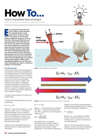 32 mentor.com/mechanical
HowTo...How to characterize heat exchangers
BY Mike Gruetzmacher, Technical Marketing Engineer, Mentor Graphics
ver wondered why birds’ feet
don’t freeze on cold surfaces,
for example birds on cold
branches or ducks on frozen
lakes? The answer is not that they
produce sufficient energy to warm up
their feet. This would need too much
energy and their feet might stick on
the ice [1]. The solution is they keep
their feet temperature at almost the
same level as the ground by using a
heat exchanger system in their legs.
The heat is exchanged between the
vein and the artery, so the cold blood
coming back from the foot is heated by
the hot blood moving to the foot which
cools down simultaneously. It’s a perfect
energy saving system. What nature
successfully applies man can also use.
Heat exchangers are used in a variety of
designs in all industries.
Fundamentals
In most cases indirect heat exchangers are
used where two streams are separated by a
wall. Explaining all types of heat exchangers
would go beyond the scope, so we’ll focus
on one general example. There is no energy
source, so the heat is only exchanged
between the two fluids. In addition heat
losses into the ambient are neglected.
In industrial applications, usually efficient
insulation is provided. If losses are to be
taken into account, the engineer takes into
account a performance reserve depending
on the ambient conditions.
A couple of basic equations to explain the
fundamentals:
The total heat flux (W) applied to each fluid
is defined by:
	
Where = mass flow rate (kg/s), = heat
capacity (J/kgK), and ∆T = temperature
difference between inlet and outlet (K).
If losses are neglected, the amount of heat
flux for both fluids has to be equal. This
equation is applicable for a heat balance
examination but it does not give any
geometrical information.
Furthermore, the exchanged heat duty is
defined as (which considers geometrical
information):
E
Where k = overall heat transfer coefficient
(W/m²K), A = heat transfer surface area
(m²), = logarithmic mean temperature
difference (K)
The easiest way to increase the
performance is to increase the area A,
but unfortunately this is often the most
expensive way and leads to device
enlargement. The temperature difference is
defined by the process data requirements.
Another remaining opportunity is to optimize
the overall heat transfer coefficient k.
Where 1
, 2
= heat transfer coefficient
for fluid 1 and fluid 2 (W/m²K), sw
= wall
thickness (m), = thermal conductivity of
the material (W/mK)
Remark: The formula symbols can vary
between countries and special applications
for example for heat exchanger or civil
Figure 2. Heat flux for each fluid (index 1 and 2 for fluid 1, 2 respectively)
Figure 1. Natural example of a heat exchanger
 