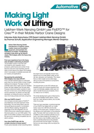 iebherr Werk-Nenzing GmbH,
manufacturer of maritime cranes,
crawler cranes and foundation
equipment, demonstrates the
importance of modern “Frontloading“
simulation tools which go far beyond
classic FEA-Analysis within the heavy duty
industry.
From your experience how is the heavy
duty simulation world doing at present?
The simulation world is more than ever
dominated by strict regulation due to
emissions, performance and comfort. It has
become more and more important over the
years to think beyond the classic FEA-Analysis,
which most people immediately associate with
our industry and applications.
Recognizing the potential for
FEA-Analysis, how does CFD fit?
From a simple hydraulic block to a full power
pack there is an almost infinite number of tasks
waiting to be analyzed. The large number of
potential cases which might consume needless
power has been realised over the past years.
However, external simulation services to solve
this soon turned out to not be efficient enough
and too expensive. At Liebherr we have high
standards, so finding the tools to meet them
was not an easy process and took a long time.
Why was FloEFD chosen?
As a company we were aware of FloEFD™
and indeed the concurrent approach of the
technology. The over-riding reason was the
strong pre-&post processor in combination
with the efficient meshing. Alongside the
advantage of full CAD-integration into our
CREO environment, allowing quick analysis of
full power packs in our own CAD system. This
gives me the ability to analyze more projects at
the same time, something competitors are not
able to achieve.
How does FloEFD help with the
complex structure of power packs?
Power packs basically contain everything below
the engine hood, and typically include many
devices such as cooler (diesel, water, air and
oil), fans, exhausts, and hydraulics. This means
that our CAD models can be rather large,
with up to tens of thousands of components
including all screws.
The requirements on the CFD software are
therefore tough and it became apparent that
most commercially available codes were not
able to handle this kind of complexity, hence
our need to turn to FloEFD.
The whole development cycle is influenced by
this and the flexibility FloEFD allows, means
that I can make decisions before, and not after,
when it is too late.
There are many examples, a practical example
of how FloEFD has helped with our mobile
harbor crane, the LHM 550 and the inlet
section of the power pack. I wanted to look at
the efficiency and optimization of the protective
grids. The basic inlet hood contains two rows
of baffles to avoid unwanted particles such as
dust or rain being inhaled by the engine. On
the other hand, a set of baffles means that we
have a potential performance loss between
the environment and the engine. The idea is
that we can save energy when we reduce the
resistance.
Making Light
Work of Lifting
L
Liebherr-Werk Nenzing GmbH use FloEFD™ for
Creo™ in their Mobile Harbor Crane Designs
Interview Kolio Kojouharov,CFD Expert,Liebherr-Werk Nenzing GmbH,
by Thomas Schultz,Application Engineering Manager,Mentor Graphics
mentor.com/mechanical 35
Automotive
 