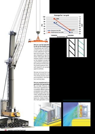 36 mentor.com/mechanical
Did you use the full CAD-crane model
to set up the FloEFD project?
Theoretically with FloEFD we could, but in this
context it was not required. For the first step
it was sufficient to have the coolers with two
fans and the grids. The exhaust system was
also integrated to see thermal effects near the
sheet metal walls. We soon realized that the
angular position of the baffles was not optimal,
so we needed to locate the optimum. We
used FloEFD's parametric study feature to let
the software find the best angle position with
the lowest pressure loss. However, always
with respect to an acceptable protection
against particles.
We also removed the middle beam which
obviously represents a barrier for the airflow.
The whole process including meetings,
documentation, and decision-making, took
two working days.
Are you experienced in transferring such
geometry and generating the mesh?
No, not really. However, unlike the other
CFD tools I experienced, FloEFD follows a
completely different approach by being CAD
embedded which allows me to fully skip the
transferring geometry step. With regard to the
mesh, people typically struggle with body fitted
meshes and its manual creation of boundary
layers etc. Indeed it takes much less time for
the mesh generation compared to classic
CFD-approaches. It saves us not just hours
or days but weeks, this in turns gives us the
benefit of not only saving time but money
too. The amount we save with the reduction
of man-hours spent on the project can be
easily put into numbers. Not to mention the
manufacturing cost savings per unit and year.
The target of increasing the performance and
reducing emissions was achieved. A very
welcome side-effect was that we automatically
improved and simplified our manufacturing
process which saves further costs. We now
glue the baffles onto the frame instead of
welding them.
Did you face any problems
following this change in design?
We didn’t face any real problems, other than
the assembly team told us that removing the
beam from the middle results in one single
baffle for each row, instead of the initial two, so
now the team has to carry double the weight
while mounting.
 