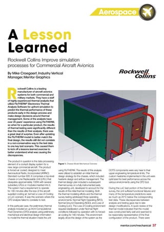 mentor.com/mechanical 37
ockwell Collins is a leading
manufacturer of aircraft avionics
systems for both commercial and
military markets. They have a staff
of highly experienced thermal analysts that
utilize FloTHERM®
Electronics Thermal
Analysis Software for upfront simulation to
predict the thermal performance of these
products early in the design process and
make design decisions around thermal
management. Some of the analysts have
over 20 years’ experience using FloTHERM,
so when for a particular product, the results
of thermal testing were significantly different
than the results of their analysis, there was
a great deal of surprise. Even after updating
the FloTHERM model to better match the
final design, the results still did not correlate
in a non-conservative way to the test data
to one key test scenario. This caused them
to kick off a lessons learned exercise to
better understand what was causing the
discrepancies.
The product in question is the data processing
element of a cockpit display system for a
new, large commercial aircraft. The product
is forced-air cooled; designed to meet
Aeronautical Radio, Incorporated (ARINC)
Standard number 600. It comprises a top-level
chassis or Line Replaceable Unit (LRU,) that
dissipates approximately 100W with several
subsidiary LRUs or modules inserted into it.
The system had a requirement to operate
for 180 minutes after the loss of the aircraft
supplied cooling air; termed a Loss of Cooling
or LoC scenario. It was this scenario where the
CFD analysis failed to correlate to test.
In this particular case, the preliminary thermal
analysis included an up-front Computational
Fluid Dynamics (CFD) analysis using preliminary
mechanical and electrical design information
to model the thermal situation inside the unit
R
Rockwell Collins Improve simulation
processes for Commercial Aircraft Avionics
By Mike Croegaert,Industry Vertical
Manager,Mentor Graphics
A Lesson
Learned
Figure 1. Chassis Model Mechanical Overview
using FloTHERM. The results of this analysis
were utilized to establish an initial thermal
design strategy for the chassis, which included
heatsink design and airflow management. The
thermal design plan included a subsequent
thermal survey on a fully instrumented early
engineering unit, developed to account for the
results of this initial thermal modeling. Both
the thermal modeling efforts and the thermal
survey testing addressed three operating
environments: Normal Flight Operating (NFO),
Normal Ground Operating (NGO), and Loss of
Cooling (LoC). The Loss of Cooling environment
required stabilization under Normal Flight
conditions followed by operation with no forced-
air cooling for 180 minutes. This environment
largely drove the design of the system as the
COTS components were very near to their
upper engineering temperature limits. The
custom heatsinks implemented in the unit were
optimized for best performance across the
various environments using the CFD tool.
During the LoC test portion of the thermal
survey, the unit suffered functional failures and
many of the temperature predictions were
as much as 20°C below the corresponding
test data. These discrepancies between
analysis and testing gave rise to late
design modifications. A quick review of the
thermal model indicated that the model
was constructed fairly well and seemed to
be reasonably representative of the final
configuration of the product. There were
Aerospace
 