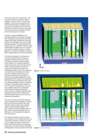 38 mentor.com/mechanical
some areas where the model fell short, such
as where component parameters weren’t
available, as the part had not yet been fully
designed, so their power was spread over
the Printed Wiring Board’s (PWB’s) surface.
In general, the model was built to the usual
standards. Correcting the obvious few small
shortcomings did not completely rectify the
errors that were seen in the result.
In order to maximize the efficiency and
knowledge benefit of the exercise, the original
team of engineers that performed the thermal
analysis and heatsink optimization was pulled
together. The investigation was run as a small
engineering project. The goals defined for the
study were to try to understand where the initial
modeling effort had fallen short, find, and then
document the requisite changes in modeling
approach to improve the prediction accuracy of
future modeling efforts for a chassis of this type.
The first task undertaken in the review was
to revisit the initial thermal model used to
evaluate the thermal situation which drove
the heatsink and airflow metering strategy
for the chassis. The model was updated to
match the geometry and component thermal
details as they were tested in the thermal
survey without significant changes to the
modeling assumptions used in its construction.
Two specific sets of test data were chosen
to pursue correlation that then drove, by
necessity, two separate CFD models. The
two tests chosen were identified as the most
representative of the chassis final configuration
with only small, known exceptions that could
be modeled separately for each (e.g. presence
or absence of heatsinks added in the given
test.). The goal for this effort was not so much
to accurately model the final configuration
of the chassis as it exited the testing but,
rather, to get to a correlated model that made
engineering sense and that matched each
set of thermal test results for each of the two
operational configurations.
This chain of events was fortuitous because,
as the correlation effort progressed, it became
clear that the effort would require two quite
dissimilar models in order to get correlated
results for each operational situation. The
LoC model ended up being different from the
NFO model in ways that exceeded just the
differences in unit configuration between the
two test scenarios.
From these tests several Lessons Learned
were obtained. The two models that came out
of this effort uncovered a number of nuances
to the modeling of this type of chassis and
environment that the team was not aware of
at the outset. The lessons learned will facilitate
modeling efforts on future programs with similar Figure 3. Final LoC CFD Model
Figure 2. Final NFO CFD Model
 