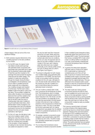 mentor.com/mechanical 39
chassis designs. Here are some of the more
significant findings:
•	 	Both scenarios required refinements of the
modeling approach to the inlet conditions
for the chassis:
1.	 	For the NFO case, the original model
had utilized correctly sized openings
with perforated sheet components with
percentage open parameters set to agree
with the expected metering plate design.
A fixed flow was then imposed on the
openings that would provide the required
mass flow per the system design. This
resulted in a nearly pure vertical flow
through the chassis. During the follow-
up investigation, the temperatures could
not be made to correlate across the
entire chassis with this configuration.
Two modeling changes were required
to fix this issue. The first was to add a
detailed model of the plenum used in the
test setup. This accurately modeled the
airflow within the plenum and introduced
lateral and fore to aft flow variations that
allowed the model to correlate better.
Also for the NFO case, the rows of
metering plate holes were modeled as
long thin perforated sheet strips, which
allowed faster model convergence, but
the percentage open had to be adjusted
downward to account for the interaction
between the inner and outer chassis
perforations. See Figure 2.
2.	 	For the LoC case, the inlet plenum also
had to be modeled in detail. Further,
getting the mass flow drawn into the
chassis by natural convection required
that it be monitored and controlled
in the simulation. A fixed resistance
simulating the test chamber inlet ducting
was added and adjusted to match
the very low inlet mass flow measured
during the LoC tests. While using long
thin, perforated sheet strips for the inlet
worked well under force air conditions,
for the LoC case, this approach did not
allow for accurate correlation of the two
models. In this case, each metering
plate inlet orifice had to be modeled
individually, as the velocity profiles across
the rows of orifices were not uniform.
See Figure 3 and Figure 4.
•	 The exhaust configuration for both chassis
was modeled initially using perforated plate
components in FloTHERM. This was found
to also not accurately model the exhaust
conditions for the LoC case. Ultimately for
LoC, the best results were achieved when
the chassis top was also modeled as a
grid of small orifices below the previous
perforated sheet component.
•	 The LoC model is a steady state model,
thus, it produces the temperatures at infinite
time. The temperatures used to correlate
the model had to be adjusted upward from
those measured in the 180 minute LoC test.
This was possible to do analytically as the
test data was exponential in the last several
minutes of the test and a high confidence
prediction of the temperatures at infinite time
was easy to make. This was a small detail
but the error associated with not making
this adjustment was greater than the desired
2°C error for predicted temperatures on the
hottest components.
•	 On average, a general component’s power
dissipation was overestimated under NFO
conditions by 20 to 40%. The NFO model,
thus, generally overestimated component
temperature rises.
•	 The non-linear thermal behavior versus
temperature of several components resulted
in their correlated power dissipations being
significantly higher than those found in the
correlated NFO model. This demonstrated
that having a correlated NFO model, which
is then run without airflow to simulate the
LoC case, would severely underestimate
component temperature rises of all these
components.
•	 In general, the initial power dissipation
estimates used to construct the original
CFD model ended up matching the
correlated power out of the LoC test
data. It was found, however, that the final
correlated power supply component power
dissipations averaged approximately 50%
higher than the original estimates. This was
attributed to the increased system power
required to drive the components that were
exhibiting non-linear power increases with
temperature.
•	 The initial model was missing several
components because the data for them
was not available and some turned out to
be key to the heat generation. Some of
these components ended up driving specific
thermal decisions later, during the appraisal
tests. Key point here is to have as many
components modeled as early as possible
in the process.
This Lessons-Learned project uncovered
a number of facets of the original analysis
work that go beyond a simply flawed analysis
approach. Several of the usual assumptions
for this type of CFD modeling proved to be
inadequate and/or incorrect. As a side benefit
of this effort, a procedure for quickly and reliably
correlating a large complex thermal model to
measured thermal data was developed and
refined. The results presented here are applied
on and will improve the results of all follow up
development projects.
Figure 4. Final NFO (left) and LoC (right) Metering Plates Comparison
Aerospace
 