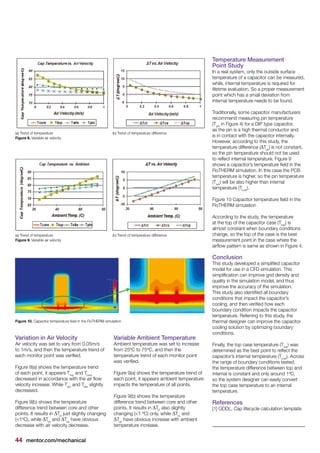 44 mentor.com/mechanical
Variation in Air Velocity
Air velocity was set to vary from 0.05m/s
to 1m/s, and then the temperature trend of
each monitor point was verified.
Figure 8(a) shows the temperature trend
of each point, it appears Ttop
and Tcore
decreased in accordance with the air flow
velocity increase. While Tpin
and Tsite
slightly
decreased.
Figure 9(b) shows the temperature
difference trend between core and other
points. It results in ΔTct
just slightly changing
(<1ºC), while ΔTcs
and ΔTcp
have obvious
decrease with air velocity decrease.
Variable Ambient Temperature
Ambient temperature was set to increase
from 25ºC to 75ºC, and then the
temperature trend of each monitor point
was verified.
Figure 9(a) shows the temperature trend of
each point, it appears ambient temperature
impacts the temperature of all points.
Figure 9(b) shows the temperature
difference trend between core and other
points. It results in ΔTct
also slightly
changing (<1 ºC) only, while ΔTcs
and
ΔTcp
have obvious increase with ambient
temperature increase.
(a) Trend of temperature (b) Trend of temperature difference
Figure 8. Variable air velocity
(a) Trend of temperature (b) Trend of temperature difference
Figure 9. Variable air velocity
Figure 10. Capacitor temperature field in the FloTHERM simulation
Temperature Measurement
Point Study
In a real system, only the outside surface
temperature of a capacitor can be measured,
while, internal temperature is required for
lifetime evaluation. So a proper measurement
point which has a small deviation from
internal temperature needs to be found.
Traditionally, some capacitor manufacturers
recommend measuring pin temperature
(Tpin
in Figure 4) for a DIP type capacitor,
as the pin is a high thermal conductor and
is in contact with the capacitor internally.
However, according to this study, the
temperature difference (ΔTcp
) is not constant,
so the pin temperature should not be used
to reflect internal temperature. Figure 9
shows a capacitor’s temperature field in the
FloTHERM simulation. In this case the PCB
temperature is higher, so the pin temperature
(Tpin
) will be also higher than internal
temperature (Tcore
).
Figure 10 Capacitor temperature field in the
FloTHERM simulation
According to the study, the temperature
at the top of the capacitor case (Ttop
) is
almost constant when boundary conditions
change, so the top of the case is the best
measurement point in the case where the
airflow pattern is same as shown in Figure 4.
Conclusion
This study developed a simplified capacitor
model for use in a CFD simulation. This
simplification can improve grid density and
quality in the simulation model, and thus
improve the accuracy of the simulation.
This study also identified all boundary
conditions that impact the capacitor’s
cooling, and then verified how each
boundary condition impacts the capacitor
temperature. Referring to this study, the
thermal designer can improve the capacitor
cooling solution by optimizing boundary
conditions.
Finally, the top case temperature (Ttop
) was
determined as the best point to reflect the
capacitor’s internal temperature (Tcore
). Across
the range of boundary conditions tested,
the temperature difference between top and
internal is constant and only around 1ºC,
so the system designer can easily convert
the top case temperature to an internal
temperature.
References
[1] GDDL, Cap lifecycle calculation template
 